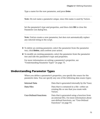Chapter 6 • Defining Parameters


         Type a name for the new parameter, and press Enter.



         Note: Do not name a parameter unique, since this name is used by VuGen.



         Set the parameter’s type and properties, and then click OK to close the
         Parameter List dialog box.



         Note: VuGen creates a new parameter, but does not automatically replace
         any selected string in the script.



       3 To delete an existing parameter, select the parameter from the parameter
         tree, click Delete, and confirm your action.
       4 To modify an existing parameter, select the parameter from the parameter
         tree and edit the parameter’s type and properties.
         For more information on setting a parameter’s properties, see
         “Understanding Parameter Types” on page 75.



Understanding Parameter Types
         When you define a parameter’s properties, you specify the source for the
         parameter data. You can specify any one of the following data source types:

         Internal Data                 Data that is generated internally by the Vuser.
         Data Files                    Data that is contained in a file—either an
                                       existing file or one that you create with
                                       VuGen.
         User-Defined Functions        Data that is generated using a function from
                                       an external DLL. For more information about
                                       user-defined functions, see “User-Defined
                                       Functions” on page 93.




                                                                                     75
 