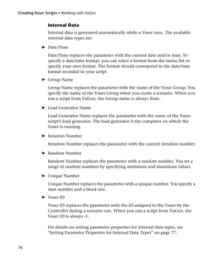 Creating Vuser Scripts • Working with VuGen


                Internal Data
                Internal data is generated automatically while a Vuser runs. The available
                internal data types are:

            ➤ Date/Time
                Date/Time replaces the parameter with the current date and/or time. To
                specify a date/time format, you can select a format from the menu list or
                specify your own format. The format should correspond to the date/time
                format recorded in your script.
            ➤ Group Name
                Group Name replaces the parameter with the name of the Vuser Group. You
                specify the name of the Vuser Group when you create a scenario. When you
                run a script from VuGen, the Group name is always None.

            ➤ Load Generator Name
                Load Generator Name replaces the parameter with the name of the Vuser
                script’s load generator. The load generator is the computer on which the
                Vuser is running.

            ➤ Iteration Number
                Iteration Number replaces the parameter with the current iteration number.

            ➤ Random Number
                Random Number replaces the parameter with a random number. You set a
                range of random numbers by specifying minimum and maximum values.

            ➤ Unique Number
                Unique Number replaces the parameter with a unique number. You specify a
                start number and a block size.
            ➤ Vuser ID
                Vuser ID replaces the parameter with the ID assigned to the Vuser by the
                Controller during a scenario run. When you run a script from VuGen, the
                Vuser ID is always -1.

                For details on setting parameter properties for internal data types, see
                “Setting Parameter Properties for Internal Data Types” on page 77.


76
 