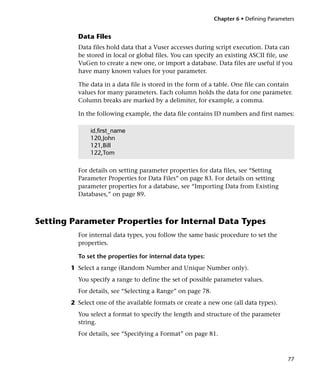 Chapter 6 • Defining Parameters


          Data Files
          Data files hold data that a Vuser accesses during script execution. Data can
          be stored in local or global files. You can specify an existing ASCII file, use
          VuGen to create a new one, or import a database. Data files are useful if you
          have many known values for your parameter.

          The data in a data file is stored in the form of a table. One file can contain
          values for many parameters. Each column holds the data for one parameter.
          Column breaks are marked by a delimiter, for example, a comma.

          In the following example, the data file contains ID numbers and first names:

               id,first_name
               120,John
               121,Bill
               122,Tom

          For details on setting parameter properties for data files, see “Setting
          Parameter Properties for Data Files” on page 83. For details on setting
          parameter properties for a database, see “Importing Data from Existing
          Databases,” on page 89.



Setting Parameter Properties for Internal Data Types
          For internal data types, you follow the same basic procedure to set the
          properties.

          To set the properties for internal data types:
        1 Select a range (Random Number and Unique Number only).
          You specify a range to define the set of possible parameter values.
          For details, see “Selecting a Range” on page 78.
        2 Select one of the available formats or create a new one (all data types).
          You select a format to specify the length and structure of the parameter
          string.
          For details, see “Specifying a Format” on page 81.



                                                                                         77
 