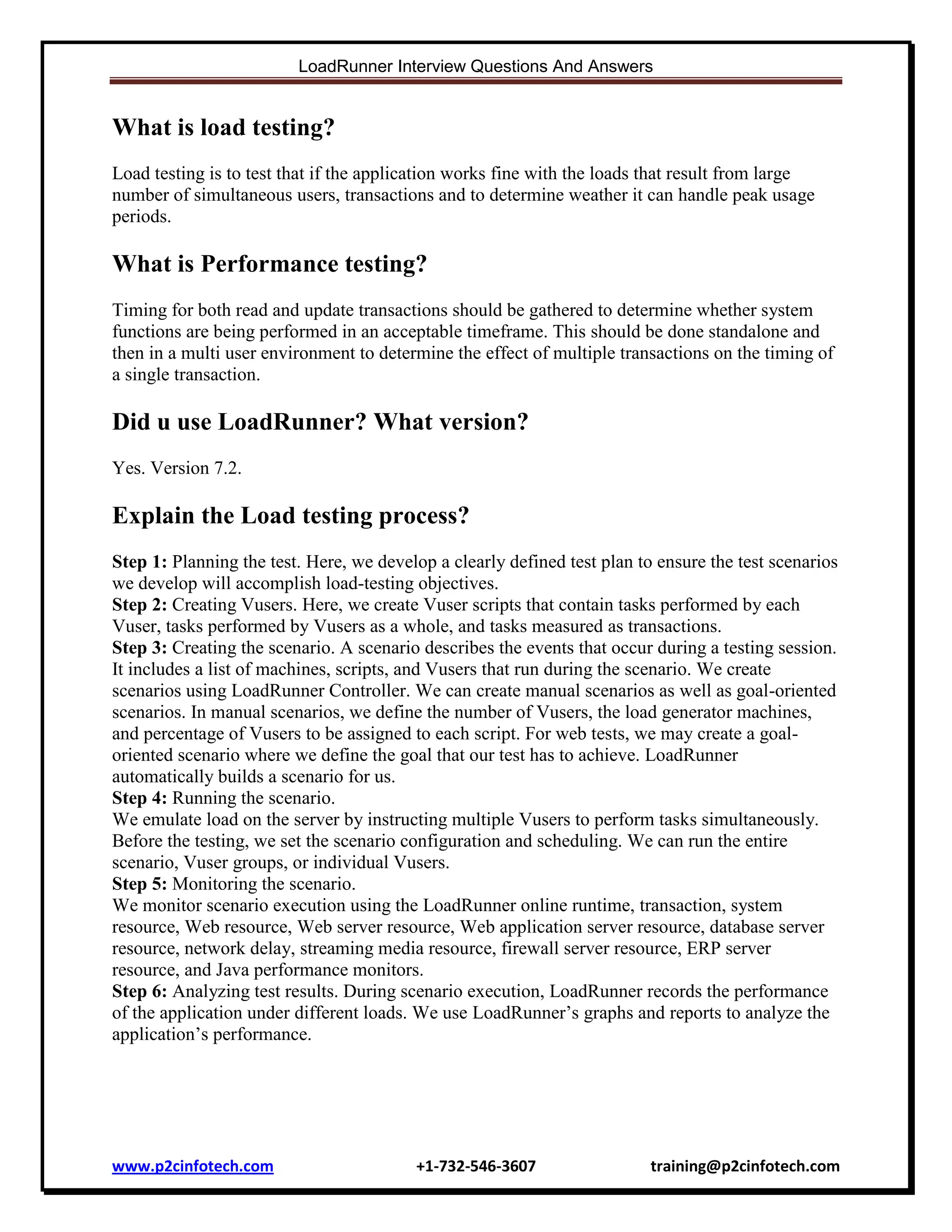 LoadRunner Interview Questions And Answers

What is load testing?
Load testing is to test that if the application works fine with the loads that result from large
number of simultaneous users, transactions and to determine weather it can handle peak usage
periods.

What is Performance testing?
Timing for both read and update transactions should be gathered to determine whether system
functions are being performed in an acceptable timeframe. This should be done standalone and
then in a multi user environment to determine the effect of multiple transactions on the timing of
a single transaction.

Did u use LoadRunner? What version?
Yes. Version 7.2.

Explain the Load testing process?
Step 1: Planning the test. Here, we develop a clearly defined test plan to ensure the test scenarios
we develop will accomplish load-testing objectives.
Step 2: Creating Vusers. Here, we create Vuser scripts that contain tasks performed by each
Vuser, tasks performed by Vusers as a whole, and tasks measured as transactions.
Step 3: Creating the scenario. A scenario describes the events that occur during a testing session.
It includes a list of machines, scripts, and Vusers that run during the scenario. We create
scenarios using LoadRunner Controller. We can create manual scenarios as well as goal-oriented
scenarios. In manual scenarios, we define the number of Vusers, the load generator machines,
and percentage of Vusers to be assigned to each script. For web tests, we may create a goaloriented scenario where we define the goal that our test has to achieve. LoadRunner
automatically builds a scenario for us.
Step 4: Running the scenario.
We emulate load on the server by instructing multiple Vusers to perform tasks simultaneously.
Before the testing, we set the scenario configuration and scheduling. We can run the entire
scenario, Vuser groups, or individual Vusers.
Step 5: Monitoring the scenario.
We monitor scenario execution using the LoadRunner online runtime, transaction, system
resource, Web resource, Web server resource, Web application server resource, database server
resource, network delay, streaming media resource, firewall server resource, ERP server
resource, and Java performance monitors.
Step 6: Analyzing test results. During scenario execution, LoadRunner records the performance
of the application under different loads. We use LoadRunner‟s graphs and reports to analyze the
application‟s performance.

www.p2cinfotech.com

+1-732-546-3607

training@p2cinfotech.com

 