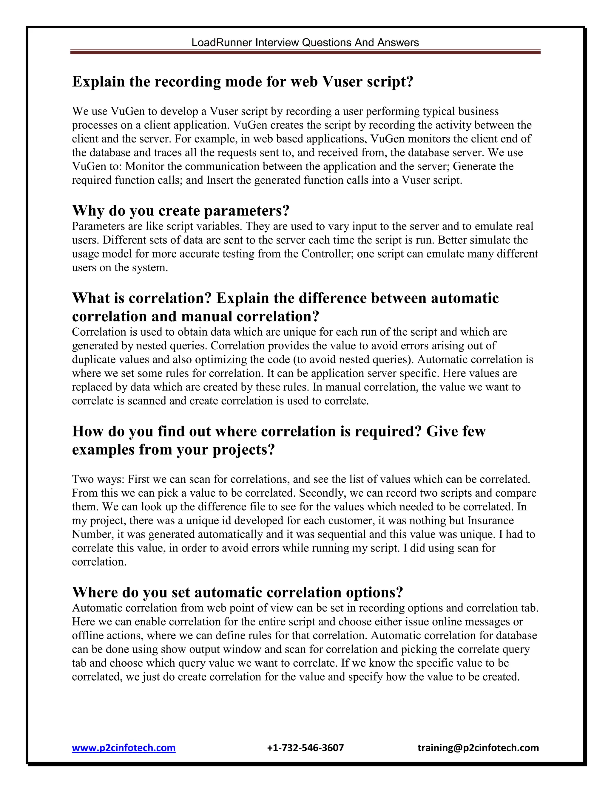 LoadRunner Interview Questions And Answers

Explain the recording mode for web Vuser script?
We use VuGen to develop a Vuser script by recording a user performing typical business
processes on a client application. VuGen creates the script by recording the activity between the
client and the server. For example, in web based applications, VuGen monitors the client end of
the database and traces all the requests sent to, and received from, the database server. We use
VuGen to: Monitor the communication between the application and the server; Generate the
required function calls; and Insert the generated function calls into a Vuser script.

Why do you create parameters?
Parameters are like script variables. They are used to vary input to the server and to emulate real
users. Different sets of data are sent to the server each time the script is run. Better simulate the
usage model for more accurate testing from the Controller; one script can emulate many different
users on the system.

What is correlation? Explain the difference between automatic
correlation and manual correlation?
Correlation is used to obtain data which are unique for each run of the script and which are
generated by nested queries. Correlation provides the value to avoid errors arising out of
duplicate values and also optimizing the code (to avoid nested queries). Automatic correlation is
where we set some rules for correlation. It can be application server specific. Here values are
replaced by data which are created by these rules. In manual correlation, the value we want to
correlate is scanned and create correlation is used to correlate.

How do you find out where correlation is required? Give few
examples from your projects?
Two ways: First we can scan for correlations, and see the list of values which can be correlated.
From this we can pick a value to be correlated. Secondly, we can record two scripts and compare
them. We can look up the difference file to see for the values which needed to be correlated. In
my project, there was a unique id developed for each customer, it was nothing but Insurance
Number, it was generated automatically and it was sequential and this value was unique. I had to
correlate this value, in order to avoid errors while running my script. I did using scan for
correlation.

Where do you set automatic correlation options?
Automatic correlation from web point of view can be set in recording options and correlation tab.
Here we can enable correlation for the entire script and choose either issue online messages or
offline actions, where we can define rules for that correlation. Automatic correlation for database
can be done using show output window and scan for correlation and picking the correlate query
tab and choose which query value we want to correlate. If we know the specific value to be
correlated, we just do create correlation for the value and specify how the value to be created.

www.p2cinfotech.com

+1-732-546-3607

training@p2cinfotech.com

 