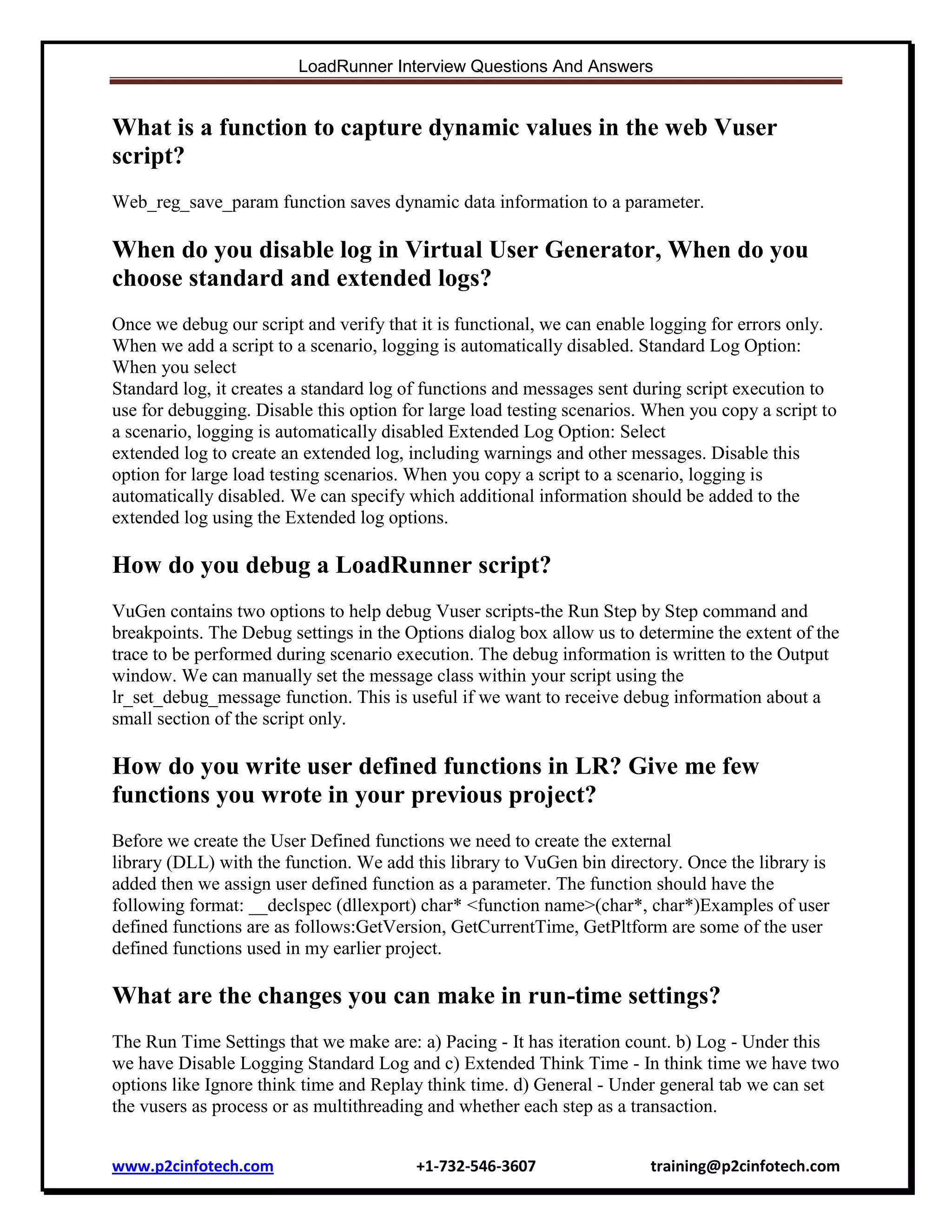 LoadRunner Interview Questions And Answers

What is a function to capture dynamic values in the web Vuser
script?
Web_reg_save_param function saves dynamic data information to a parameter.

When do you disable log in Virtual User Generator, When do you
choose standard and extended logs?
Once we debug our script and verify that it is functional, we can enable logging for errors only.
When we add a script to a scenario, logging is automatically disabled. Standard Log Option:
When you select
Standard log, it creates a standard log of functions and messages sent during script execution to
use for debugging. Disable this option for large load testing scenarios. When you copy a script to
a scenario, logging is automatically disabled Extended Log Option: Select
extended log to create an extended log, including warnings and other messages. Disable this
option for large load testing scenarios. When you copy a script to a scenario, logging is
automatically disabled. We can specify which additional information should be added to the
extended log using the Extended log options.

How do you debug a LoadRunner script?
VuGen contains two options to help debug Vuser scripts-the Run Step by Step command and
breakpoints. The Debug settings in the Options dialog box allow us to determine the extent of the
trace to be performed during scenario execution. The debug information is written to the Output
window. We can manually set the message class within your script using the
lr_set_debug_message function. This is useful if we want to receive debug information about a
small section of the script only.

How do you write user defined functions in LR? Give me few
functions you wrote in your previous project?
Before we create the User Defined functions we need to create the external
library (DLL) with the function. We add this library to VuGen bin directory. Once the library is
added then we assign user defined function as a parameter. The function should have the
following format: __declspec (dllexport) char* <function name>(char*, char*)Examples of user
defined functions are as follows:GetVersion, GetCurrentTime, GetPltform are some of the user
defined functions used in my earlier project.

What are the changes you can make in run-time settings?
The Run Time Settings that we make are: a) Pacing - It has iteration count. b) Log - Under this
we have Disable Logging Standard Log and c) Extended Think Time - In think time we have two
options like Ignore think time and Replay think time. d) General - Under general tab we can set
the vusers as process or as multithreading and whether each step as a transaction.
www.p2cinfotech.com

+1-732-546-3607

training@p2cinfotech.com

 