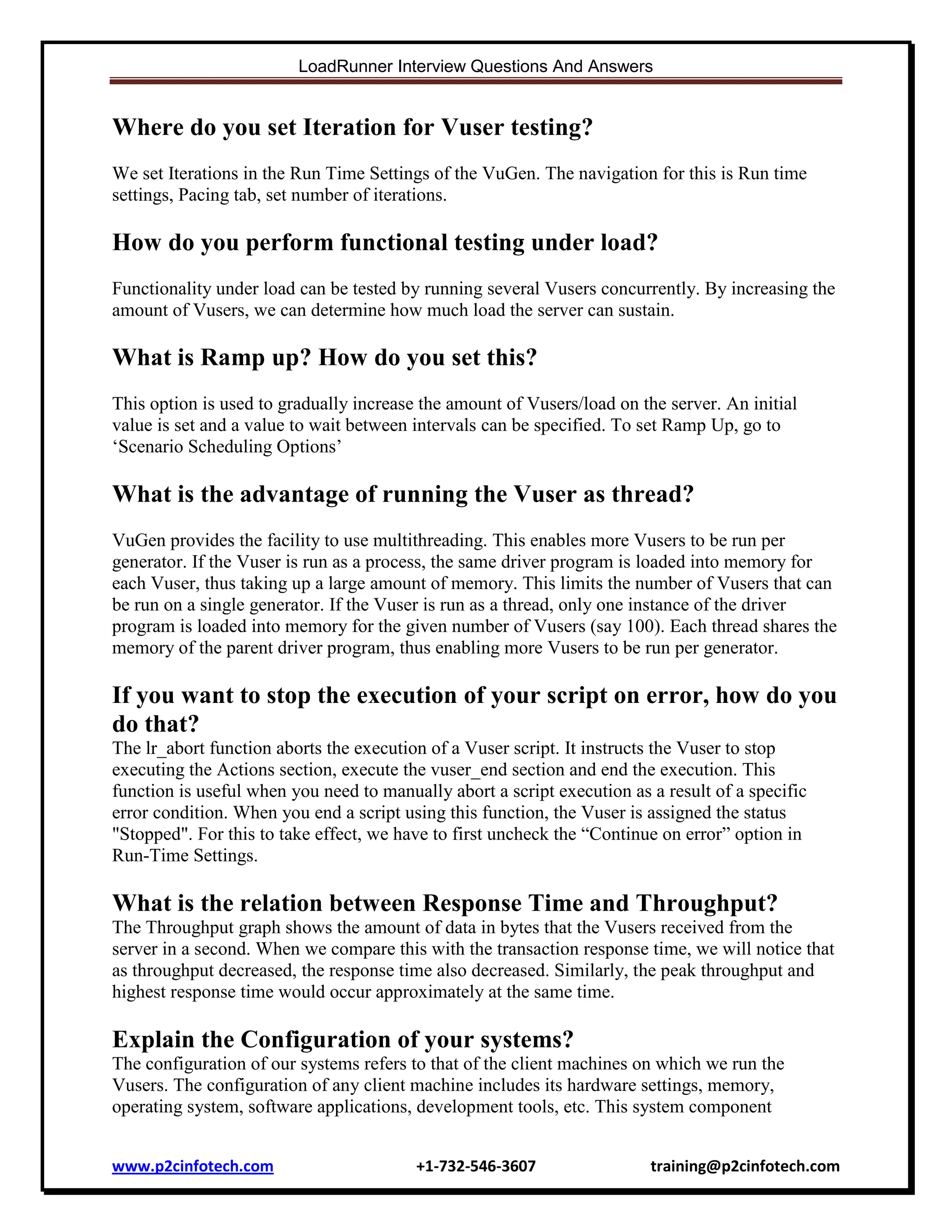 LoadRunner Interview Questions And Answers

Where do you set Iteration for Vuser testing?
We set Iterations in the Run Time Settings of the VuGen. The navigation for this is Run time
settings, Pacing tab, set number of iterations.

How do you perform functional testing under load?
Functionality under load can be tested by running several Vusers concurrently. By increasing the
amount of Vusers, we can determine how much load the server can sustain.

What is Ramp up? How do you set this?
This option is used to gradually increase the amount of Vusers/load on the server. An initial
value is set and a value to wait between intervals can be specified. To set Ramp Up, go to
„Scenario Scheduling Options‟

What is the advantage of running the Vuser as thread?
VuGen provides the facility to use multithreading. This enables more Vusers to be run per
generator. If the Vuser is run as a process, the same driver program is loaded into memory for
each Vuser, thus taking up a large amount of memory. This limits the number of Vusers that can
be run on a single generator. If the Vuser is run as a thread, only one instance of the driver
program is loaded into memory for the given number of Vusers (say 100). Each thread shares the
memory of the parent driver program, thus enabling more Vusers to be run per generator.

If you want to stop the execution of your script on error, how do you
do that?
The lr_abort function aborts the execution of a Vuser script. It instructs the Vuser to stop
executing the Actions section, execute the vuser_end section and end the execution. This
function is useful when you need to manually abort a script execution as a result of a specific
error condition. When you end a script using this function, the Vuser is assigned the status
"Stopped". For this to take effect, we have to first uncheck the “Continue on error” option in
Run-Time Settings.

What is the relation between Response Time and Throughput?
The Throughput graph shows the amount of data in bytes that the Vusers received from the
server in a second. When we compare this with the transaction response time, we will notice that
as throughput decreased, the response time also decreased. Similarly, the peak throughput and
highest response time would occur approximately at the same time.

Explain the Configuration of your systems?
The configuration of our systems refers to that of the client machines on which we run the
Vusers. The configuration of any client machine includes its hardware settings, memory,
operating system, software applications, development tools, etc. This system component
www.p2cinfotech.com

+1-732-546-3607

training@p2cinfotech.com

 