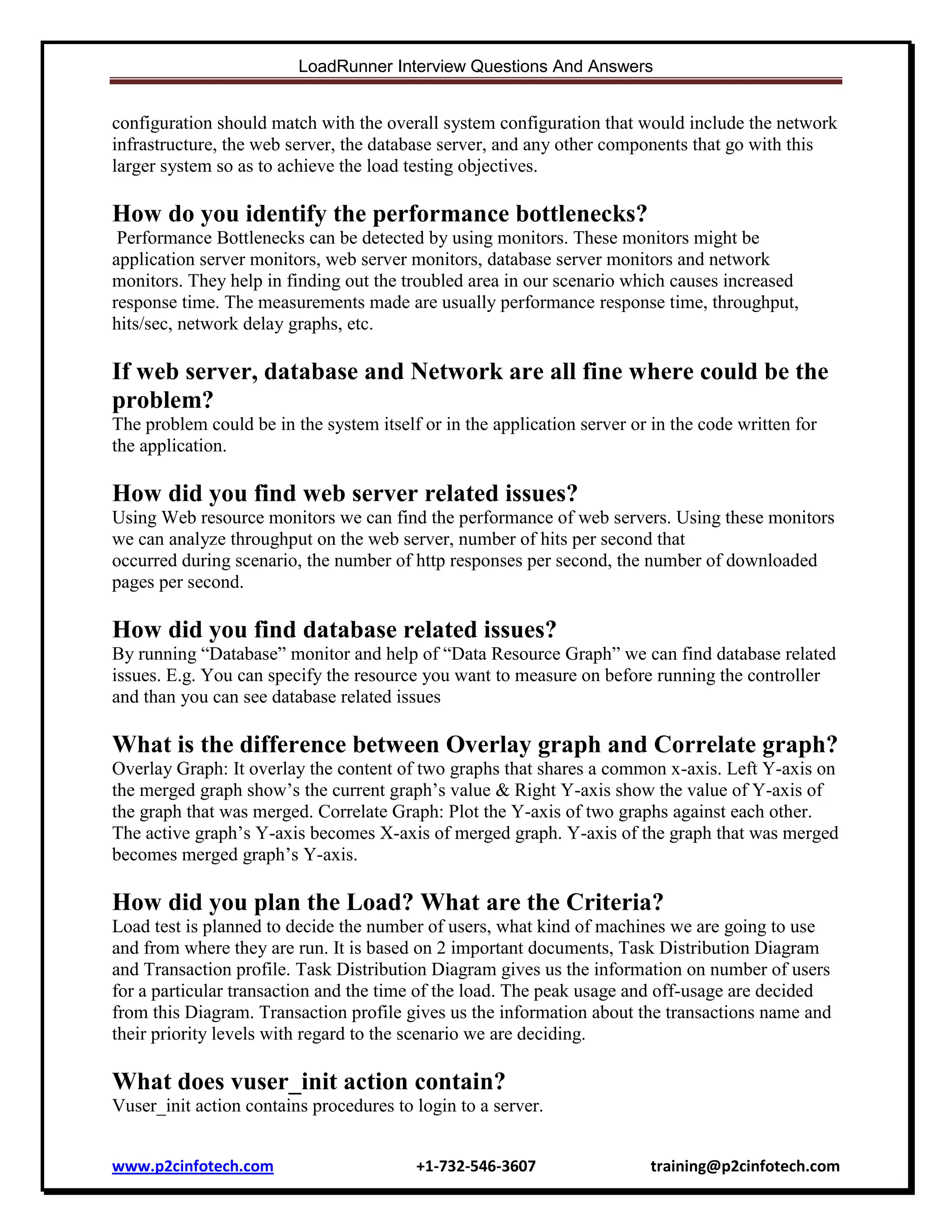 LoadRunner Interview Questions And Answers

configuration should match with the overall system configuration that would include the network
infrastructure, the web server, the database server, and any other components that go with this
larger system so as to achieve the load testing objectives.

How do you identify the performance bottlenecks?
Performance Bottlenecks can be detected by using monitors. These monitors might be
application server monitors, web server monitors, database server monitors and network
monitors. They help in finding out the troubled area in our scenario which causes increased
response time. The measurements made are usually performance response time, throughput,
hits/sec, network delay graphs, etc.

If web server, database and Network are all fine where could be the
problem?
The problem could be in the system itself or in the application server or in the code written for
the application.

How did you find web server related issues?
Using Web resource monitors we can find the performance of web servers. Using these monitors
we can analyze throughput on the web server, number of hits per second that
occurred during scenario, the number of http responses per second, the number of downloaded
pages per second.

How did you find database related issues?
By running “Database” monitor and help of “Data Resource Graph” we can find database related
issues. E.g. You can specify the resource you want to measure on before running the controller
and than you can see database related issues

What is the difference between Overlay graph and Correlate graph?
Overlay Graph: It overlay the content of two graphs that shares a common x-axis. Left Y-axis on
the merged graph show‟s the current graph‟s value & Right Y-axis show the value of Y-axis of
the graph that was merged. Correlate Graph: Plot the Y-axis of two graphs against each other.
The active graph‟s Y-axis becomes X-axis of merged graph. Y-axis of the graph that was merged
becomes merged graph‟s Y-axis.

How did you plan the Load? What are the Criteria?
Load test is planned to decide the number of users, what kind of machines we are going to use
and from where they are run. It is based on 2 important documents, Task Distribution Diagram
and Transaction profile. Task Distribution Diagram gives us the information on number of users
for a particular transaction and the time of the load. The peak usage and off-usage are decided
from this Diagram. Transaction profile gives us the information about the transactions name and
their priority levels with regard to the scenario we are deciding.

What does vuser_init action contain?
Vuser_init action contains procedures to login to a server.
www.p2cinfotech.com

+1-732-546-3607

training@p2cinfotech.com

 