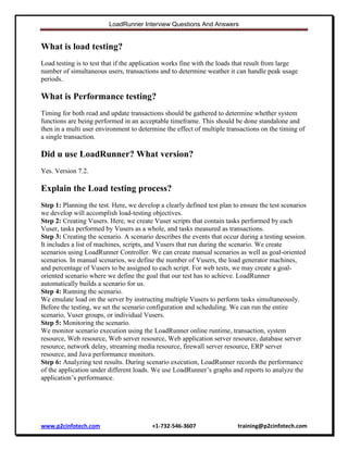 LoadRunner Interview Questions And Answers

What is load testing?
Load testing is to test that if the application works fine with the loads that result from large
number of simultaneous users, transactions and to determine weather it can handle peak usage
periods.

What is Performance testing?
Timing for both read and update transactions should be gathered to determine whether system
functions are being performed in an acceptable timeframe. This should be done standalone and
then in a multi user environment to determine the effect of multiple transactions on the timing of
a single transaction.

Did u use LoadRunner? What version?
Yes. Version 7.2.

Explain the Load testing process?
Step 1: Planning the test. Here, we develop a clearly defined test plan to ensure the test scenarios
we develop will accomplish load-testing objectives.
Step 2: Creating Vusers. Here, we create Vuser scripts that contain tasks performed by each
Vuser, tasks performed by Vusers as a whole, and tasks measured as transactions.
Step 3: Creating the scenario. A scenario describes the events that occur during a testing session.
It includes a list of machines, scripts, and Vusers that run during the scenario. We create
scenarios using LoadRunner Controller. We can create manual scenarios as well as goal-oriented
scenarios. In manual scenarios, we define the number of Vusers, the load generator machines,
and percentage of Vusers to be assigned to each script. For web tests, we may create a goaloriented scenario where we define the goal that our test has to achieve. LoadRunner
automatically builds a scenario for us.
Step 4: Running the scenario.
We emulate load on the server by instructing multiple Vusers to perform tasks simultaneously.
Before the testing, we set the scenario configuration and scheduling. We can run the entire
scenario, Vuser groups, or individual Vusers.
Step 5: Monitoring the scenario.
We monitor scenario execution using the LoadRunner online runtime, transaction, system
resource, Web resource, Web server resource, Web application server resource, database server
resource, network delay, streaming media resource, firewall server resource, ERP server
resource, and Java performance monitors.
Step 6: Analyzing test results. During scenario execution, LoadRunner records the performance
of the application under different loads. We use LoadRunner‟s graphs and reports to analyze the
application‟s performance.

www.p2cinfotech.com

+1-732-546-3607

training@p2cinfotech.com

 