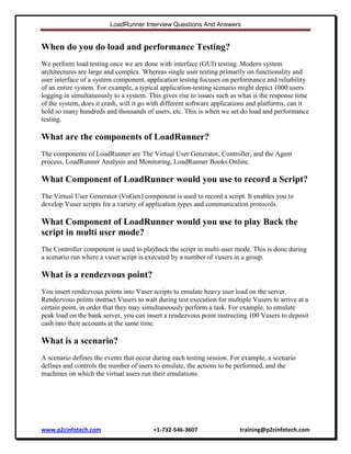 LoadRunner Interview Questions And Answers

When do you do load and performance Testing?
We perform load testing once we are done with interface (GUI) testing. Modern system
architectures are large and complex. Whereas single user testing primarily on functionality and
user interface of a system component, application testing focuses on performance and reliability
of an entire system. For example, a typical application-testing scenario might depict 1000 users
logging in simultaneously to a system. This gives rise to issues such as what is the response time
of the system, does it crash, will it go with different software applications and platforms, can it
hold so many hundreds and thousands of users, etc. This is when we set do load and performance
testing.

What are the components of LoadRunner?
The components of LoadRunner are The Virtual User Generator, Controller, and the Agent
process, LoadRunner Analysis and Monitoring, LoadRunner Books Online.

What Component of LoadRunner would you use to record a Script?
The Virtual User Generator (VuGen) component is used to record a script. It enables you to
develop Vuser scripts for a variety of application types and communication protocols.

What Component of LoadRunner would you use to play Back the
script in multi user mode?
The Controller component is used to playback the script in multi-user mode. This is done during
a scenario run where a vuser script is executed by a number of vusers in a group.

What is a rendezvous point?
You insert rendezvous points into Vuser scripts to emulate heavy user load on the server.
Rendezvous points instruct Vusers to wait during test execution for multiple Vusers to arrive at a
certain point, in order that they may simultaneously perform a task. For example, to emulate
peak load on the bank server, you can insert a rendezvous point instructing 100 Vusers to deposit
cash into their accounts at the same time.

What is a scenario?
A scenario defines the events that occur during each testing session. For example, a scenario
defines and controls the number of users to emulate, the actions to be performed, and the
machines on which the virtual users run their emulations.

www.p2cinfotech.com

+1-732-546-3607

training@p2cinfotech.com

 