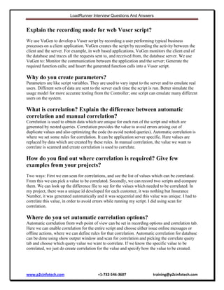 LoadRunner Interview Questions And Answers

Explain the recording mode for web Vuser script?
We use VuGen to develop a Vuser script by recording a user performing typical business
processes on a client application. VuGen creates the script by recording the activity between the
client and the server. For example, in web based applications, VuGen monitors the client end of
the database and traces all the requests sent to, and received from, the database server. We use
VuGen to: Monitor the communication between the application and the server; Generate the
required function calls; and Insert the generated function calls into a Vuser script.

Why do you create parameters?
Parameters are like script variables. They are used to vary input to the server and to emulate real
users. Different sets of data are sent to the server each time the script is run. Better simulate the
usage model for more accurate testing from the Controller; one script can emulate many different
users on the system.

What is correlation? Explain the difference between automatic
correlation and manual correlation?
Correlation is used to obtain data which are unique for each run of the script and which are
generated by nested queries. Correlation provides the value to avoid errors arising out of
duplicate values and also optimizing the code (to avoid nested queries). Automatic correlation is
where we set some rules for correlation. It can be application server specific. Here values are
replaced by data which are created by these rules. In manual correlation, the value we want to
correlate is scanned and create correlation is used to correlate.

How do you find out where correlation is required? Give few
examples from your projects?
Two ways: First we can scan for correlations, and see the list of values which can be correlated.
From this we can pick a value to be correlated. Secondly, we can record two scripts and compare
them. We can look up the difference file to see for the values which needed to be correlated. In
my project, there was a unique id developed for each customer, it was nothing but Insurance
Number, it was generated automatically and it was sequential and this value was unique. I had to
correlate this value, in order to avoid errors while running my script. I did using scan for
correlation.

Where do you set automatic correlation options?
Automatic correlation from web point of view can be set in recording options and correlation tab.
Here we can enable correlation for the entire script and choose either issue online messages or
offline actions, where we can define rules for that correlation. Automatic correlation for database
can be done using show output window and scan for correlation and picking the correlate query
tab and choose which query value we want to correlate. If we know the specific value to be
correlated, we just do create correlation for the value and specify how the value to be created.

www.p2cinfotech.com

+1-732-546-3607

training@p2cinfotech.com

 