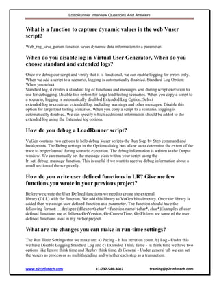 LoadRunner Interview Questions And Answers

What is a function to capture dynamic values in the web Vuser
script?
Web_reg_save_param function saves dynamic data information to a parameter.

When do you disable log in Virtual User Generator, When do you
choose standard and extended logs?
Once we debug our script and verify that it is functional, we can enable logging for errors only.
When we add a script to a scenario, logging is automatically disabled. Standard Log Option:
When you select
Standard log, it creates a standard log of functions and messages sent during script execution to
use for debugging. Disable this option for large load testing scenarios. When you copy a script to
a scenario, logging is automatically disabled Extended Log Option: Select
extended log to create an extended log, including warnings and other messages. Disable this
option for large load testing scenarios. When you copy a script to a scenario, logging is
automatically disabled. We can specify which additional information should be added to the
extended log using the Extended log options.

How do you debug a LoadRunner script?
VuGen contains two options to help debug Vuser scripts-the Run Step by Step command and
breakpoints. The Debug settings in the Options dialog box allow us to determine the extent of the
trace to be performed during scenario execution. The debug information is written to the Output
window. We can manually set the message class within your script using the
lr_set_debug_message function. This is useful if we want to receive debug information about a
small section of the script only.

How do you write user defined functions in LR? Give me few
functions you wrote in your previous project?
Before we create the User Defined functions we need to create the external
library (DLL) with the function. We add this library to VuGen bin directory. Once the library is
added then we assign user defined function as a parameter. The function should have the
following format: __declspec (dllexport) char* <function name>(char*, char*)Examples of user
defined functions are as follows:GetVersion, GetCurrentTime, GetPltform are some of the user
defined functions used in my earlier project.

What are the changes you can make in run-time settings?
The Run Time Settings that we make are: a) Pacing - It has iteration count. b) Log - Under this
we have Disable Logging Standard Log and c) Extended Think Time - In think time we have two
options like Ignore think time and Replay think time. d) General - Under general tab we can set
the vusers as process or as multithreading and whether each step as a transaction.
www.p2cinfotech.com

+1-732-546-3607

training@p2cinfotech.com

 