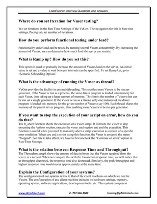 LoadRunner Interview Questions And Answers

Where do you set Iteration for Vuser testing?
We set Iterations in the Run Time Settings of the VuGen. The navigation for this is Run time
settings, Pacing tab, set number of iterations.

How do you perform functional testing under load?
Functionality under load can be tested by running several Vusers concurrently. By increasing the
amount of Vusers, we can determine how much load the server can sustain.

What is Ramp up? How do you set this?
This option is used to gradually increase the amount of Vusers/load on the server. An initial
value is set and a value to wait between intervals can be specified. To set Ramp Up, go to
„Scenario Scheduling Options‟

What is the advantage of running the Vuser as thread?
VuGen provides the facility to use multithreading. This enables more Vusers to be run per
generator. If the Vuser is run as a process, the same driver program is loaded into memory for
each Vuser, thus taking up a large amount of memory. This limits the number of Vusers that can
be run on a single generator. If the Vuser is run as a thread, only one instance of the driver
program is loaded into memory for the given number of Vusers (say 100). Each thread shares the
memory of the parent driver program, thus enabling more Vusers to be run per generator.

If you want to stop the execution of your script on error, how do you
do that?
The lr_abort function aborts the execution of a Vuser script. It instructs the Vuser to stop
executing the Actions section, execute the vuser_end section and end the execution. This
function is useful when you need to manually abort a script execution as a result of a specific
error condition. When you end a script using this function, the Vuser is assigned the status
"Stopped". For this to take effect, we have to first uncheck the “Continue on error” option in
Run-Time Settings.

What is the relation between Response Time and Throughput?
The Throughput graph shows the amount of data in bytes that the Vusers received from the
server in a second. When we compare this with the transaction response time, we will notice that
as throughput decreased, the response time also decreased. Similarly, the peak throughput and
highest response time would occur approximately at the same time.

Explain the Configuration of your systems?
The configuration of our systems refers to that of the client machines on which we run the
Vusers. The configuration of any client machine includes its hardware settings, memory,
operating system, software applications, development tools, etc. This system component
www.p2cinfotech.com

+1-732-546-3607

training@p2cinfotech.com

 