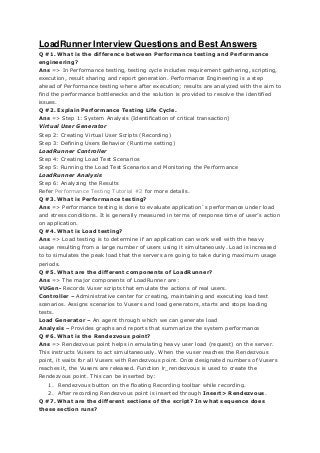 LoadRunner Interview Questions and Best Answers
Q #1. What is the difference between Performance testing and Performance
engineering?
Ans => In Performance testing, testing cycle includes requirement gathering, scripting,
execution, result sharing and report generation. Performance Engineering is a step
ahead of Performance testing where after execution; results are analyzed with the aim to
find the performance bottlenecks and the solution is provided to resolve the identified
issues.
Q #2. Explain Performance Testing Life Cycle.
Ans => Step 1: System Analysis (Identification of critical transaction)
Virtual User Generator
Step 2: Creating Virtual User Scripts (Recording)
Step 3: Defining Users Behavior (Runtime setting)
LoadRunner Controller
Step 4: Creating Load Test Scenarios
Step 5: Running the Load Test Scenarios and Monitoring the Performance
LoadRunner Analysis
Step 6: Analyzing the Results
Refer Performance Testing Tutorial #2 for more details.
Q #3. What is Performance testing?
Ans => Performance testing is done to evaluate application`s performance under load
and stress conditions. It is generally measured in terms of response time of user’s action
on application.
Q #4. What is Load testing?
Ans => Load testing is to determine if an application can work well with the heavy
usage resulting from a large number of users using it simultaneously. Load is increased
to to simulates the peak load that the servers are going to take during maximum usage
periods.
Q #5. What are the different components of LoadRunner?
Ans => The major components of LoadRunner are:
VUGen- Records Vuser scripts that emulate the actions of real users.
Controller – Administrative center for creating, maintaining and executing load test
scenarios. Assigns scenarios to Vusers and load generators, starts and stops loading
tests.
Load Generator – An agent through which we can generate load
Analysis – Provides graphs and reports that summarize the system performance
Q #6. What is the Rendezvous point?
Ans => Rendezvous point helps in emulating heavy user load (request) on the server.
This instructs Vusers to act simultaneously. When the vuser reaches the Rendezvous
point, it waits for all Vusers with Rendezvous point. Once designated numbers of Vusers
reaches it, the Vusers are released. Function lr_rendezvous is used to create the
Rendezvous point. This can be inserted by:
1. Rendezvous button on the floating Recording toolbar while recording.
2. After recording Rendezvous point is inserted through Insert> Rendezvous.
Q #7. What are the different sections of the script? In what sequence does
these section runs?

 