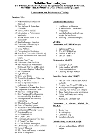 Srihitha Technologies
   B7, 3rd Floor, Eureka Court, Beside Image Hospitals, Ameerpet, Hyderabad .
         Ph: 9885144200, 9394799566. www. srihithatechnologies.com

                      Loadrunner and Performance Testing

Duration: 20hrs

   57. Performance Test Execution           LoadRunner Installation
       Approach
   58. Tips for Load & Stress Test             1. LoadRunner architecture
       Execution                               2. Where to install LoadRunner
   59. Test Execution Factors                     components
   60. Introduction to Performance             3. Identify hardware and software
       Monitoring                                 needed for installation
   61. What Counters needs to be               4. Installing Loadrunner samples.
       monitored?
   62. Key Performance Counters             VUGEN:
   63. Performance Monitoring in            Introduction to VUSER Concept:
       Windows platform
   64. Using Perfmon                           1.   Definition of Vuser
   65. Post production Monitoring              2.   Why VUGEN is Used
   66. Benefits of Performance Monitoring      3.   Features of VUGEN
   67. Scott’s Recommendation on Scatter       4.   VUSER TYPES
       Charts
   68. Scatter Chart Types                  First touch to VUGEN:
   69. Performance Test Analysis
   70. Best Practices on Performance           1. Starting VUGEN
       Bottleneck Analysis and Isolation       2. Understanding VUGEN
   71. Performance Testing Vs Profiling           Environment Options
   72. HP Diagnostics                          3. Choosing the right protocol
   73. SQL Profiler
   74. Know your Limits                     Recording Script using VUGEN:
   75. Typical bottlenecks on DB server
   76. Why is it Critical                      1. VUSER Script sections (Init, Action
   77. How to report the results of               and end)
       performance testing                     2. Creating New Virtual VUSER script
   78. Components of a good Test Report        3. Adding and removing protocols
   79. Components of a Good Visual             4. Choosing New Virtual user category
   80. Response Time Reporting                 5. Begin Recording on your application
   81. Best Practices of Test Reporting        6. Ending and Saving a recording
       recommended by Scott Barber                session
   82. Moving towards Performance              7. Running the Created Script
       Engineering
   83. What is Queuing Theory?              Introduction    to   Output   window   in
   84. Types of Queuing System              VUGEN:
   85. What can be modeled as Queues?
   86. Limitations of Queuing Theory           1.   Replay Log
   87. Operational Laws                        2.   Recording Log
   88. a. Utilization Law                      3.   Generation Log
   89. b. Little’s Law:                        4.   Correlation Results
   90. c. Interactive Response Time Law
   91. d. Forced Flow Law                   Understanding the VUSER script:
   92. e. Flow Balance Assumption
   93. f. Bounding Law of Service Demand       1. Viewing and modifying VUSER
   94. Capacity Planning                          scripts
   95. Why Capacity Planning is required
   96. When is it required?
 