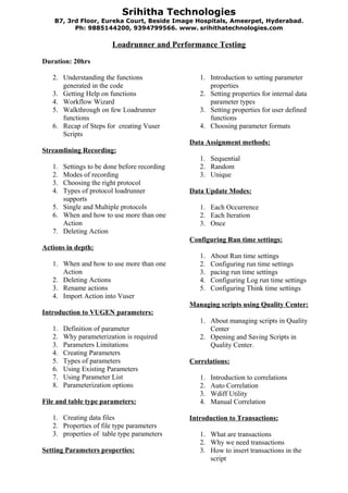 Srihitha Technologies
    B7, 3rd Floor, Eureka Court, Beside Image Hospitals, Ameerpet, Hyderabad .
          Ph: 9885144200, 9394799566. www. srihithatechnologies.com

                        Loadrunner and Performance Testing

Duration: 20hrs

   2. Understanding the functions               1. Introduction to setting parameter
      generated in the code                        properties
   3. Getting Help on functions                 2. Setting properties for internal data
   4. Workflow Wizard                              parameter types
   5. Walkthrough on few Loadrunner             3. Setting properties for user defined
      functions                                    functions
   6. Recap of Steps for creating Vuser         4. Choosing parameter formats
      Scripts
                                             Data Assignment methods:
Streamlining Recording:
                                                1. Sequential
   1. Settings to be done before recording      2. Random
   2. Modes of recording                        3. Unique
   3. Choosing the right protocol
   4. Types of protocol loadrunner           Data Update Modes:
      supports
   5. Single and Multiple protocols             1. Each Occurrence
   6. When and how to use more than one         2. Each Iteration
      Action                                    3. Once
   7. Deleting Action
                                             Configuring Run time settings:
Actions in depth:
                                                1.   About Run time settings
   1. When and how to use more than one         2.   Configuring run time settings
      Action                                    3.   pacing run time settings
   2. Deleting Actions                          4.   Configuring Log run time settings
   3. Rename actions                            5.   Configuring Think time settings
   4. Import Action into Vuser
                                             Managing scripts using Quality Center:
Introduction to VUGEN parameters:
                                                1. About managing scripts in Quality
   1.   Definition of parameter                    Center
   2.   Why parameterization is required        2. Opening and Saving Scripts in
   3.   Parameters Limitations                     Quality Center.
   4.   Creating Parameters
   5.   Types of parameters                  Correlations:
   6.   Using Existing Parameters
   7.   Using Parameter List                    1.   Introduction to correlations
   8.   Parameterization options                2.   Auto Correlation
                                                3.   Wdiff Utility
File and table type parameters:                 4.   Manual Correlation

   1. Creating data files                    Introduction to Transactions:
   2. Properties of file type parameters
   3. properties of table type parameters       1. What are transactions
                                                2. Why we need transactions
Setting Parameters properties:                  3. How to insert transactions in the
                                                   script
 