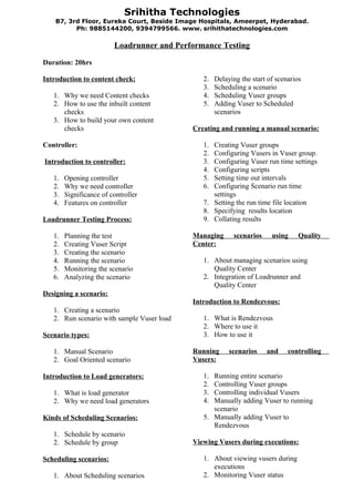 Srihitha Technologies
    B7, 3rd Floor, Eureka Court, Beside Image Hospitals, Ameerpet, Hyderabad .
          Ph: 9885144200, 9394799566. www. srihithatechnologies.com

                         Loadrunner and Performance Testing

Duration: 20hrs

Introduction to content check:                 2.   Delaying the start of scenarios
                                               3.   Scheduling a scenario
   1. Why we need Content checks               4.   Scheduling Vuser groups
   2. How to use the inbuilt content           5.   Adding Vuser to Scheduled
      checks                                        scenarios
   3. How to build your own content
      checks                                Creating and running a manual scenario:

Controller:                                    1. Creating Vuser groups
                                               2. Configuring Vusers in Vuser group.
Introduction to controller:                    3. Configuring Vuser run time settings
                                               4. Configuring scripts
   1.   Opening controller                     5. Setting time out intervals
   2.   Why we need controller                 6. Configuring Scenario run time
   3.   Significance of controller                settings
   4.   Features on controller                 7. Setting the run time file location
                                               8. Specifying results location
Loadrunner Testing Process:                    9. Collating results

   1.   Planning the test                   Managing      scenarios     using     Quality
   2.   Creating Vuser Script               Center:
   3.   Creating the scenario
   4.   Running the scenario                   1. About managing scenarios using
   5.   Monitoring the scenario                   Quality Center
   6.   Analyzing the scenario                 2. Integration of Loadrunner and
                                                  Quality Center
Designing a scenario:
                                            Introduction to Rendezvous:
   1. Creating a scenario
   2. Run scenario with sample Vuser load      1. What is Rendezvous
                                               2. Where to use it
Scenario types:                                3. How to use it

   1. Manual Scenario                       Running      scenarios    and     controlling
   2. Goal Oriented scenario                Vusers:

Introduction to Load generators:               1. Running entire scenario
                                               2. Controlling Vuser groups
   1. What is load generator                   3. Controlling individual Vusers
   2. Why we need load generators              4. Manually adding Vuser to running
                                                  scenario
Kinds of Scheduling Scenarios:                 5. Manually adding Vuser to
                                                  Rendezvous
   1. Schedule by scenario
   2. Schedule by group                     Viewing Vusers during executions:

Scheduling scenarios:                          1. About viewing vusers during
                                                  executions
   1. About Scheduling scenarios               2. Monitoring Vuser status
 