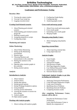 Srihitha Technologies
    B7, 3rd Floor, Eureka Court, Beside Image Hospitals, Ameerpet, Hyderabad .
          Ph: 9885144200, 9394799566. www. srihithatechnologies.com

                       Loadrunner and Performance Testing

Duration: 20hrs

   3. Viewing the output window                 2. Configuring Graph display
   4. Viewing Vuser script log                  3. Configuring data
   5. Logging execution notes                   4. Analyzing graphs results

Creating Goal Oriented scenario              Cross result and merge graph:

   1. About Planning goal oriented              1.   About Cross result and merge graphs
      scenario                                  2.   Cross results graph
   2. Understanding goal oriented scenario      3.   Generating cross results graph
      design tab                                4.   Merging Graphs
   3. Defining scenario goals
   4. Assigning properties to scripts        Managing using Quality Center:
   5. Configuring scripts
                                                1. About managing using Quality
Monitoring and Analysis                            Center

Online Monitoring:                           Importing external Data:

   1. About Online Monitoring                   1. About importing external data
   2. Setting up the Monitoring                 2. Using import data tool
      environment
   3. Monitor types                          Analysis Graphs:
   4. Choosing Monitors and
      measurements in the controller            1.   Vuser Graphs
   5. Starting the monitors in the              2.   Error Graphs
      controller                                3.   Transactions Graphs
   6. Opening online monitor graphs in          4.   Web Resource Graphs
      the controller                            5.   Web Page diagnostics Graphs
   7. Setting monitor options                   6.   User Defined Data point Graphs
                                                7.   System Resource Graphs
Analysis:                                       8.   Network Monitor Graphs

Introduction to Analysis:                    Understand Analysis Graphs to get idea
                                             on finding out bottlenecks:
   1.  About Analysis
   2.  Analysis basics                          1.   Analyzing Transaction Performance
   3.  Setting data options                     2.   Using Web page Diagnostics Graphs
   4.  Setting general options                  3.   Using Auto Correlation
   5.  Setting Webpage breakdown options        4.   Identifying Server Problems
   6.  Using templates                          5.   Identifying Network Problems
   7.  Viewing session information              6.   Comparing Scenario results
   8.  Viewing the scenario or session run
       time settings                         After completing Performance Center,
   9. Analysis graphs                        students will be able to:
   10. Open analysis graphs
                                                     Describe the Performance Center
Working with Analysis graphs:                        Architecture
                                                     Learn what Performance Center is
   1. About working with analysis graphs             Identify the components of
 
