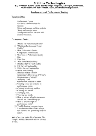 Srihitha Technologies
    B7, 3rd Floor, Eureka Court, Beside Image Hospitals, Ameerpet, Hyderabad .
          Ph: 9885144200, 9394799566. www. srihithatechnologies.com

                        Loadrunner and Performance Testing

Duration: 20hrs

      Performance Center
      Use basic Administrative site
      features
      Set up and manage multiple projects
      Set up and manage users
      Manage and execute test runs and
      monitor resources.

Performance Center:

   1. What is HP Performance Center?
   2. What does Performance Center
       Enable?
   3. How Performance Center
       Components communicate
   4. Overview of Performance Center
       Sites
   5. User Role
   6. Web Server Functionality
   7. Database Server Functionality
   8. File Server Functionality
   9. Utility Server Functionality
   10. Hosts’ Functionality
   11. Detailed stud of Timeslot
       functionality. How to use it? What’s
       the advantage of using it?
   12. Assigning Load
       Generators/Controller to a test
   13. Creating a load test scenario in
       performance center.
   14. Creating monitoring profiles.
   15. Creating test results.
   16. Managing tests.
   17. Viewing test trends.
   18. How to recover a load test resource
       when it has crashed/hung up?
   19. How to upload scripts to
       performance center?
   20. Troubleshooting common issues.
   21. Live demonstration of executing a
       test scenario and generating analysis
       report.

Note:-Overview on the Web Services, .Net
Temple, WinSock Protocols will be covered
in brief.
 
