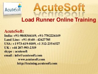 Load Runner Online Training
AcuteSoft:
India: +91-9848346149, +91-7702226149
Land Line: +91 (0)40 - 42627705
USA: +1 973-619-0109, +1 312-235-6527
UK : +44 207-993-2319
skype : acutesoft
email : info@acutesoft.com
www.acutesoft.com
http://training.acutesoft.com
 