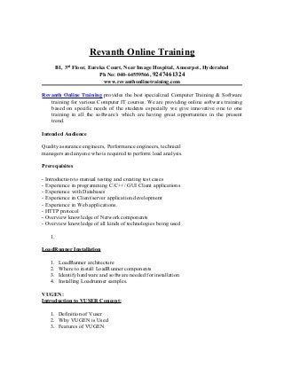 Revanth Online Training
        B1, 3rd Floor, Eureka Court, Near Image Hospital, Ameerpet, Hyderabad
                           Ph No: 040-64559566, 9247461324
                            www.revanthonlinetraining.com

Revanth Online Training provides the best specialized Computer Training & Software
   training for various Computer IT courses. We are providing online software training
   based on specific needs of the students especially we give innovative one to one
   training in all the software’s which are having great opportunities in the present
   trend.

Intended Audience

Quality assurance engineers, Performance engineers, technical
managers and anyone who is required to perform load analysis.

Prerequisites

- Introduction to manual testing and creating test cases
- Experience in programming C/C++/ GUI Client applications
- Experience with Databases
- Experience in Client/server application development
- Experience in Web applications.
- HTTP protocol
- Overview knowledge of Network components
- Overview knowledge of all kinds of technologies being used

   1.

LoadRunner Installation

   1.    LoadRunner architecture
   2.    Where to install LoadRunner components
   3.    Identify hardware and software needed for installation
   4.    Installing Loadrunner samples.

VUGEN:
Introduction to VUSER Concept:

   1. Definition of Vuser
   2. Why VUGEN is Used
   3. Features of VUGEN
 