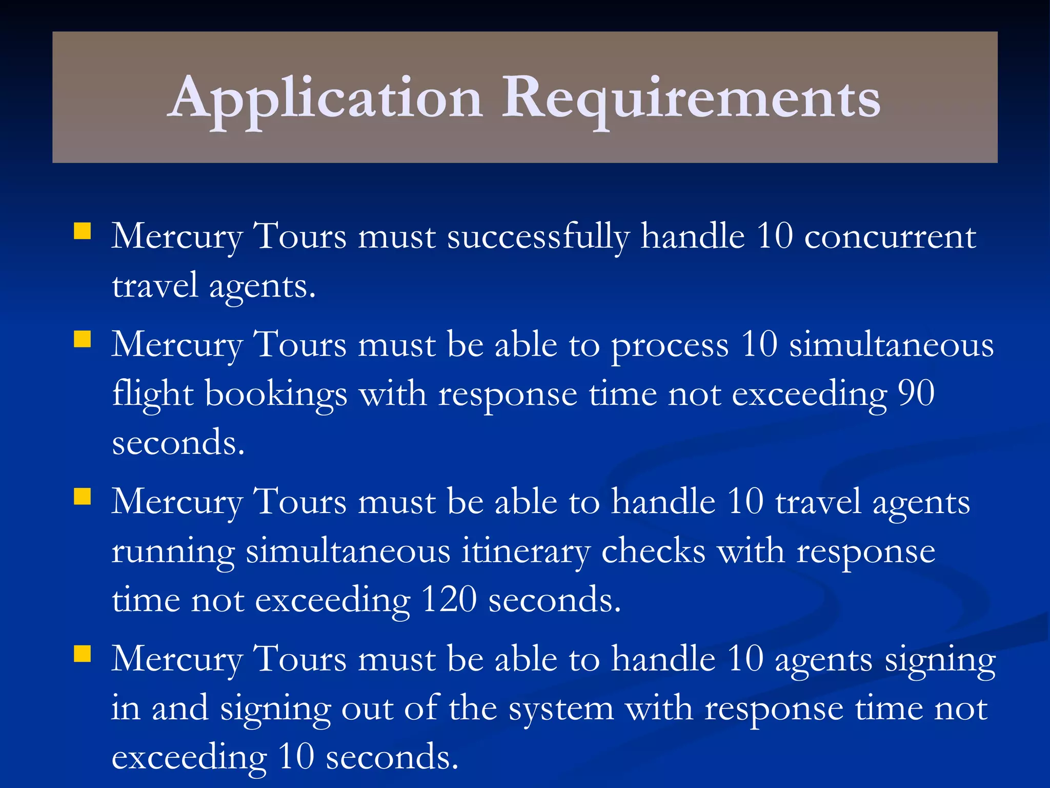 Application Requirements Mercury Tours must successfully handle 10 concurrent travel agents. Mercury Tours must be able to process 10 simultaneous flight bookings with response time not exceeding 90 seconds. Mercury Tours must be able to handle 10 travel agents running simultaneous itinerary checks with response time not exceeding 120 seconds. Mercury Tours must be able to handle 10 agents signing in and signing out of the system with response time not exceeding 10 seconds. 