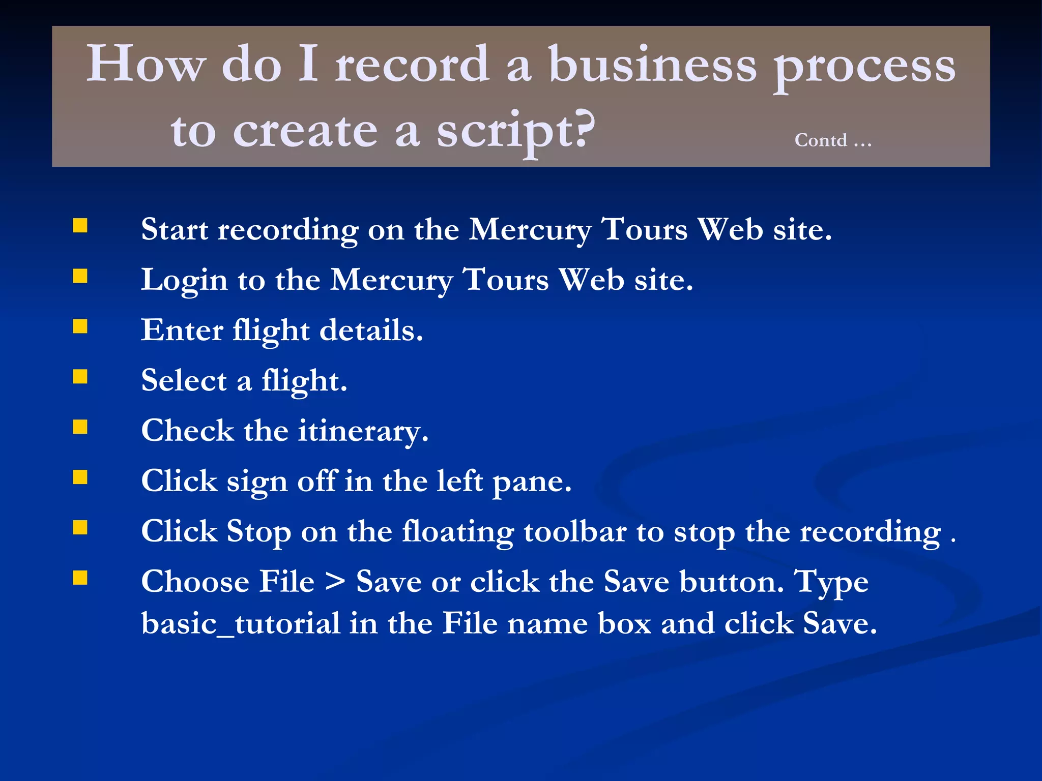 How do I record a business process to create a script? Contd … Start recording on the Mercury Tours Web site.   Login to the Mercury Tours Web site.   Enter flight details.   Select a flight.   Check the itinerary.   Click sign off in the left pane.   Click Stop on the floating toolbar to stop the recording  . Choose File > Save or click the Save button. Type basic_tutorial in the File name box and click Save.   