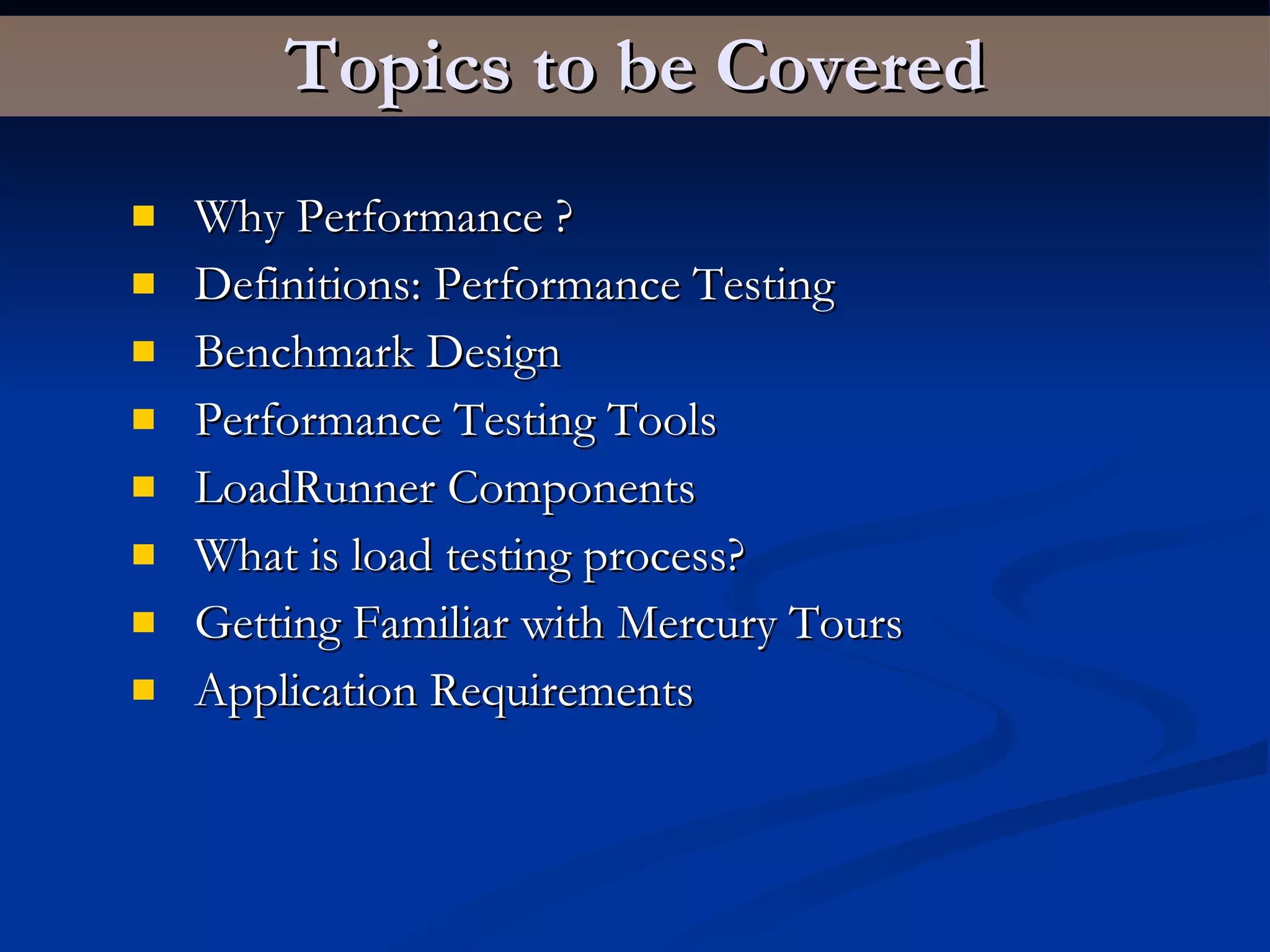 Topics to be Covered Why Performance ? Definitions: Performance Testing Benchmark Design Performance Testing Tools LoadRunner Components What is load testing process?  Getting Familiar with Mercury Tours Application Requirements  