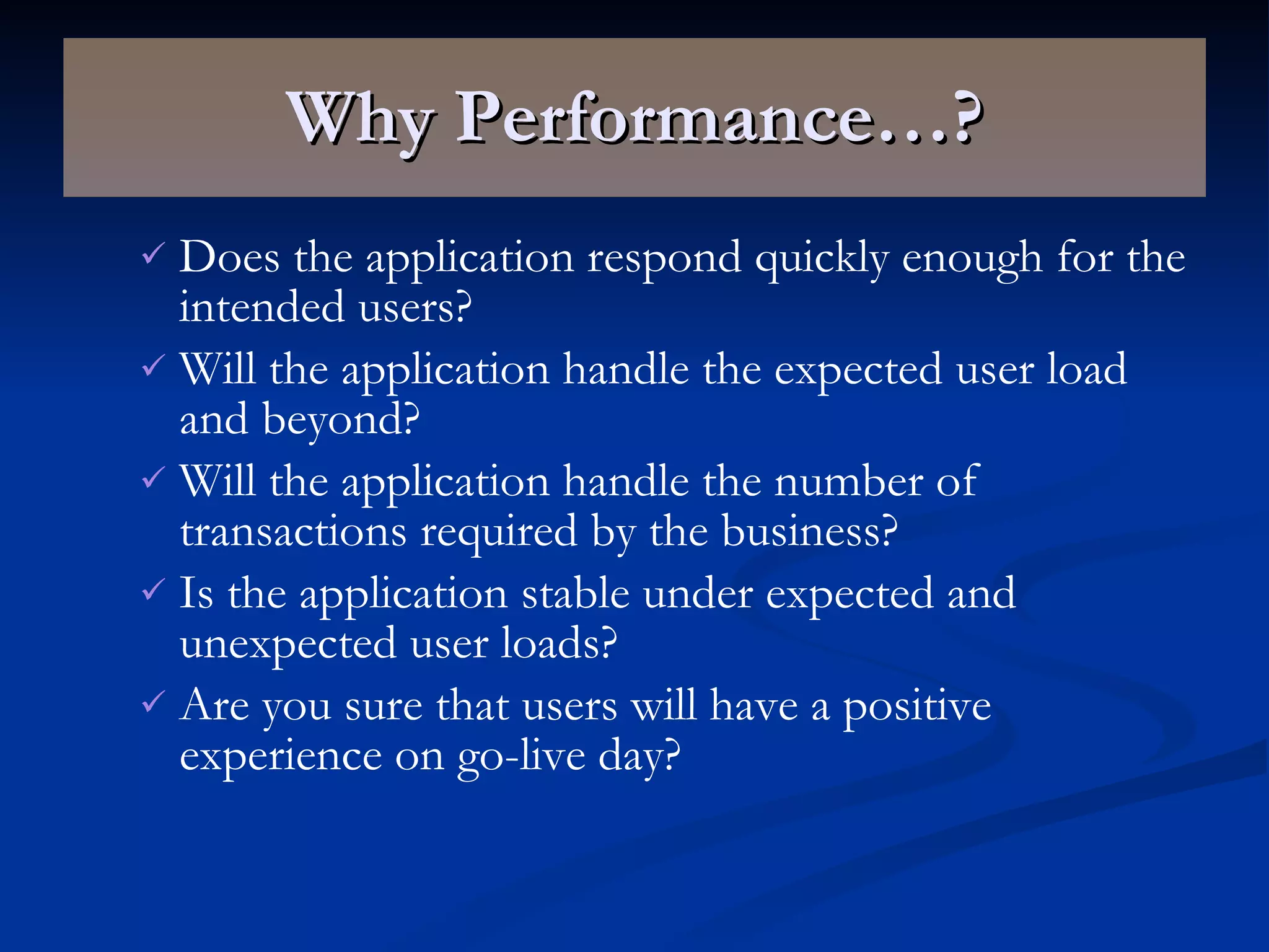 Why Performance…? Does the application respond quickly enough for the intended users? Will the application handle the expected user load and beyond? Will the application handle the number of transactions required by the business? Is the application stable under expected and unexpected user loads? Are you sure that users will have a positive experience on go-live day? 
