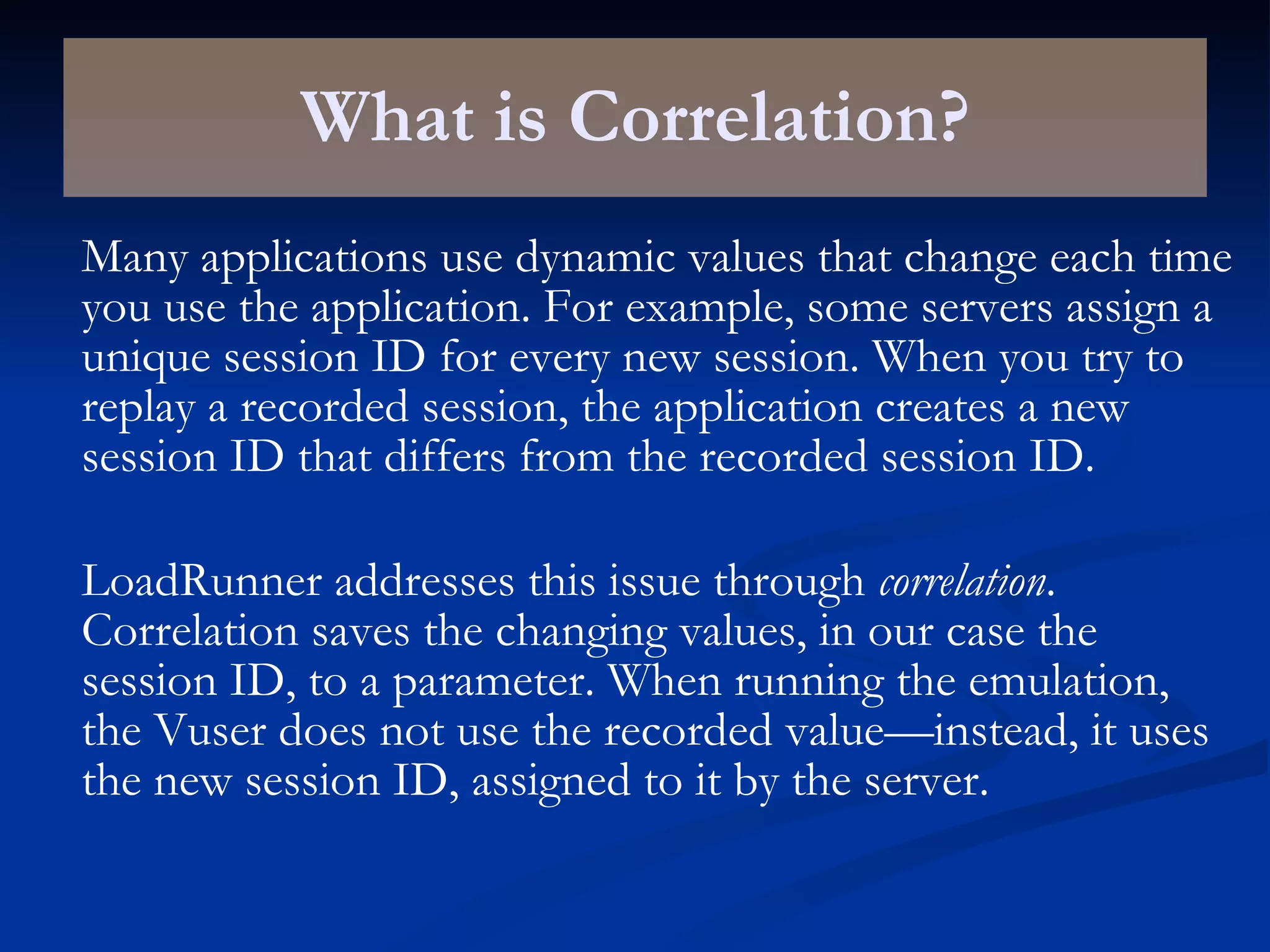 What is Correlation? Many applications use dynamic values that change each time you use the application. For example, some servers assign a unique session ID for every new session. When you try to replay a recorded session, the application creates a new session ID that differs from the recorded session ID. LoadRunner addresses this issue through  correlation . Correlation saves the changing values, in our case the session ID, to a parameter. When running the emulation, the Vuser does not use the recorded value—instead, it uses the new session ID, assigned to it by the server. 
