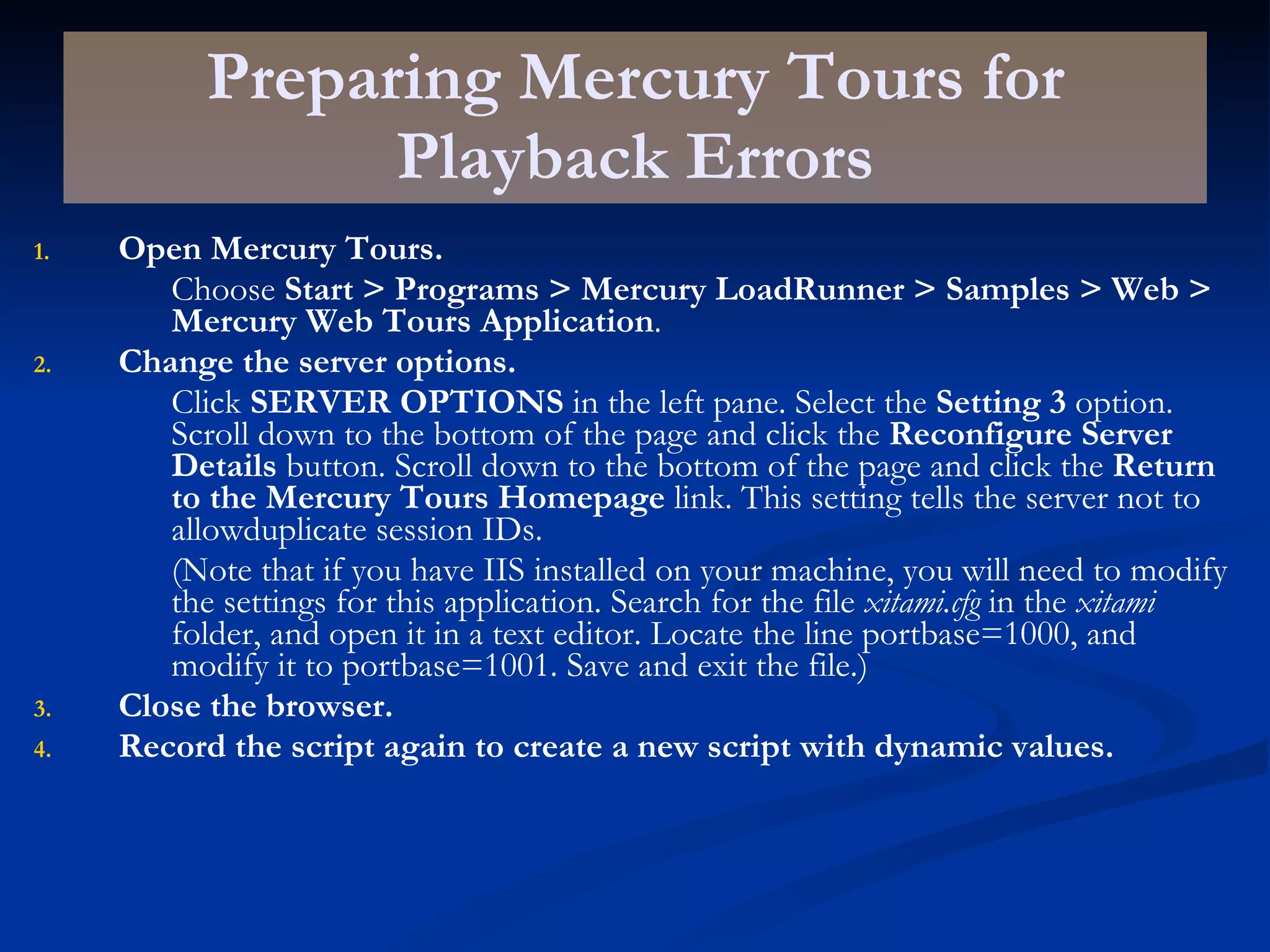 Preparing Mercury Tours for Playback Errors Open Mercury Tours. Choose  Start > Programs > Mercury LoadRunner > Samples > Web > Mercury Web Tours Application . Change the server options. Click  SERVER OPTIONS  in the left pane. Select the  Setting 3  option. Scroll down to the bottom of the page and click the  Reconfigure Server Details  button. Scroll down to the bottom of the page and click the  Return to the Mercury Tours Homepage  link. This setting tells the server not to allowduplicate session IDs. (Note that if you have IIS installed on your machine, you will need to modify the settings for this application. Search for the file  xitami.cfg  in the  xitami  folder, and open it in a text editor. Locate the line portbase=1000, and modify it to portbase=1001. Save and exit the file.) Close the browser. Record the script again to create a new script with dynamic values. 