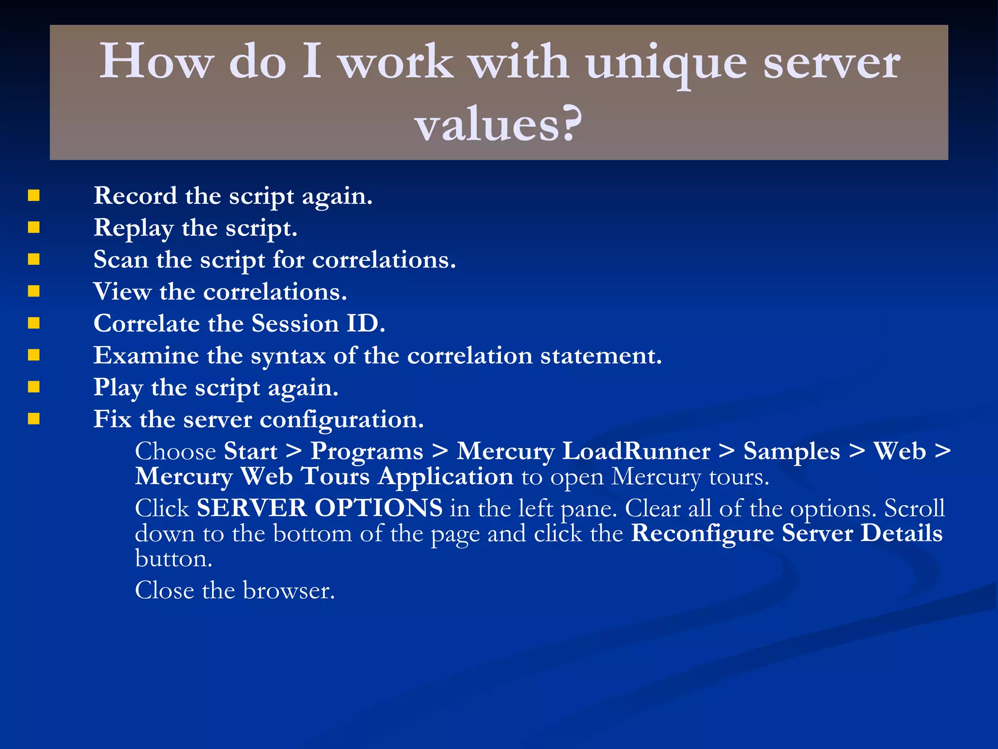 How do I work with unique server values? Record the script again. Replay the script. Scan the script for correlations. View the correlations. Correlate the Session ID. Examine the syntax of the correlation statement. Play the script again. Fix the server configuration. Choose  Start > Programs > Mercury LoadRunner > Samples > Web > Mercury Web Tours Application  to open Mercury tours. Click  SERVER OPTIONS  in the left pane. Clear all of the options. Scroll down to the bottom of the page and click the  Reconfigure Server Details  button. Close the browser. 