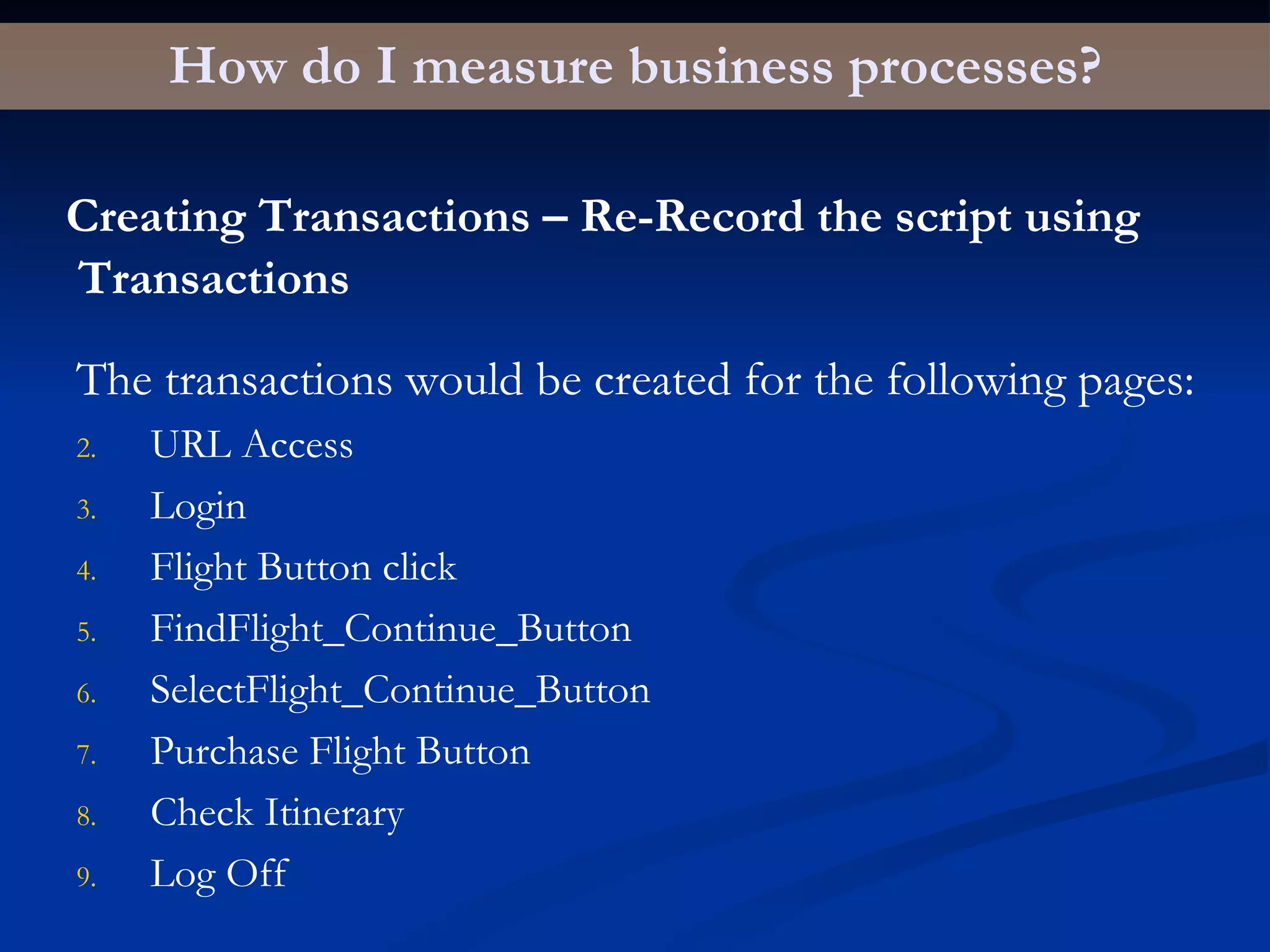How do I measure business processes? Creating Transactions – Re-Record the script using Transactions The transactions would be created for the following pages: URL Access Login Flight Button click FindFlight_Continue_Button SelectFlight_Continue_Button Purchase Flight Button Check Itinerary Log Off 