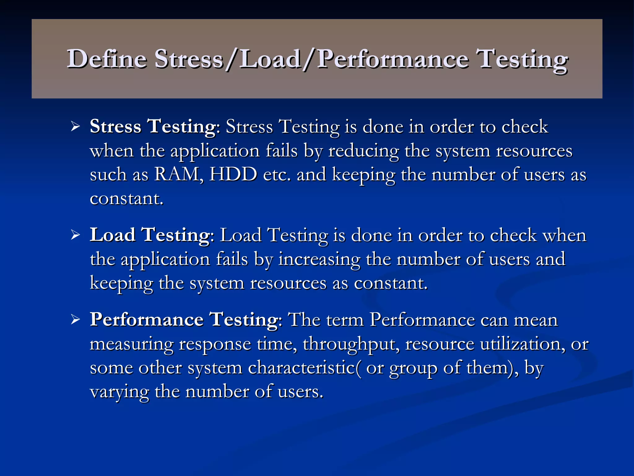 Define Stress/Load/Performance Testing Stress Testing : Stress Testing is done in order to check when the application fails by reducing the system resources such as RAM, HDD etc. and keeping the number of users as constant. Load Testing : Load Testing is done in order to check when the application fails by increasing the number of users and keeping the system resources as constant. Performance Testing : The term Performance can mean measuring response time, throughput, resource utilization, or some other system characteristic( or group of them), by varying the number of users. 