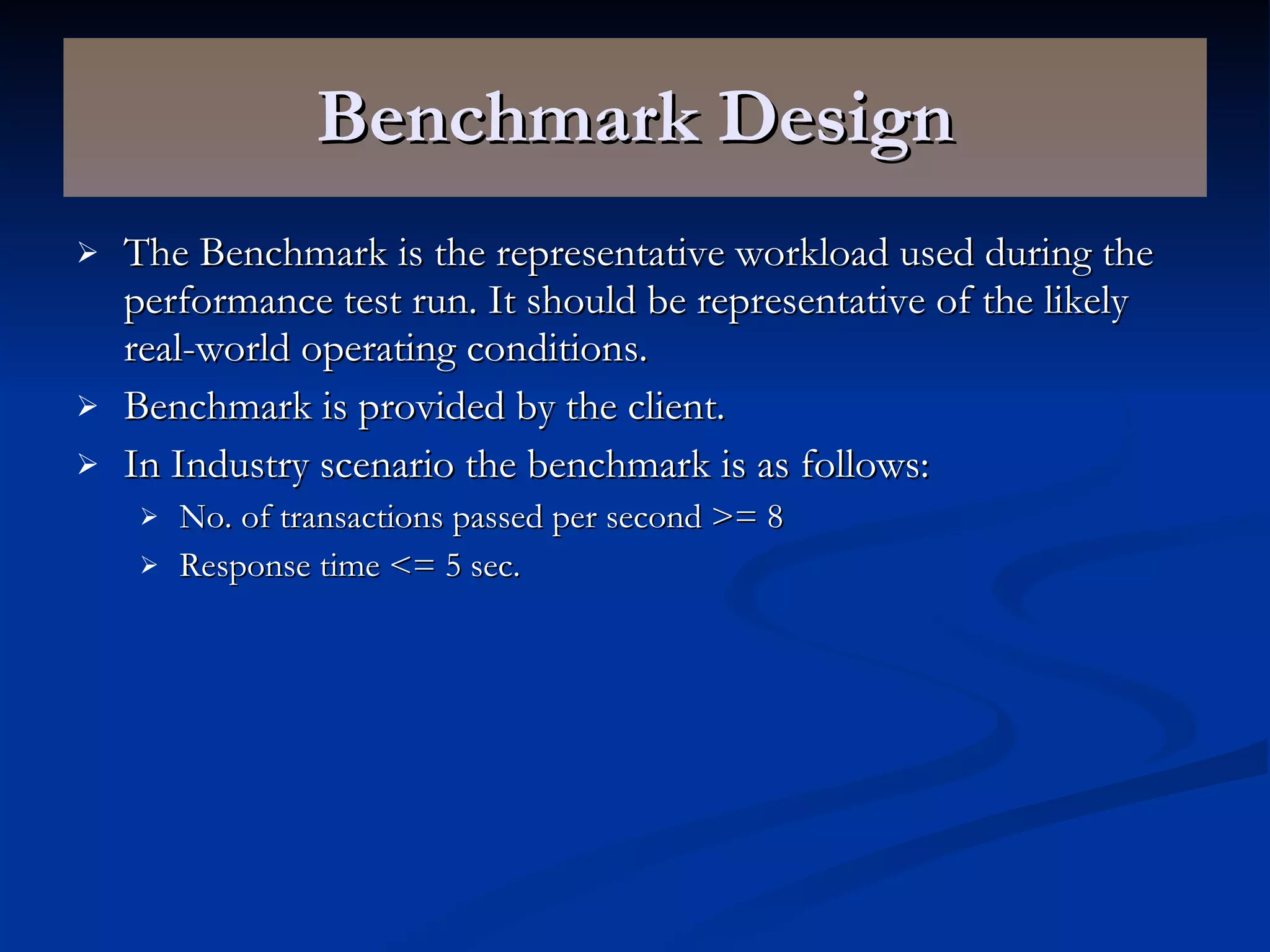 Benchmark Design The Benchmark is the representative workload used during the performance test run. It should be representative of the likely real-world operating conditions. Benchmark is provided by the client. In Industry scenario the benchmark is as follows: No. of transactions passed per second >= 8 Response time <= 5 sec. 