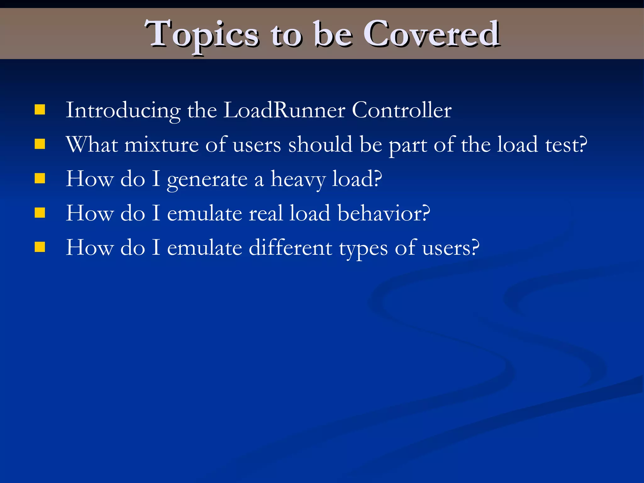 Topics to be Covered Introducing the LoadRunner Controller What mixture of users should be part of the load test? How do I generate a heavy load? How do I emulate real load behavior? How do I emulate different types of users?   