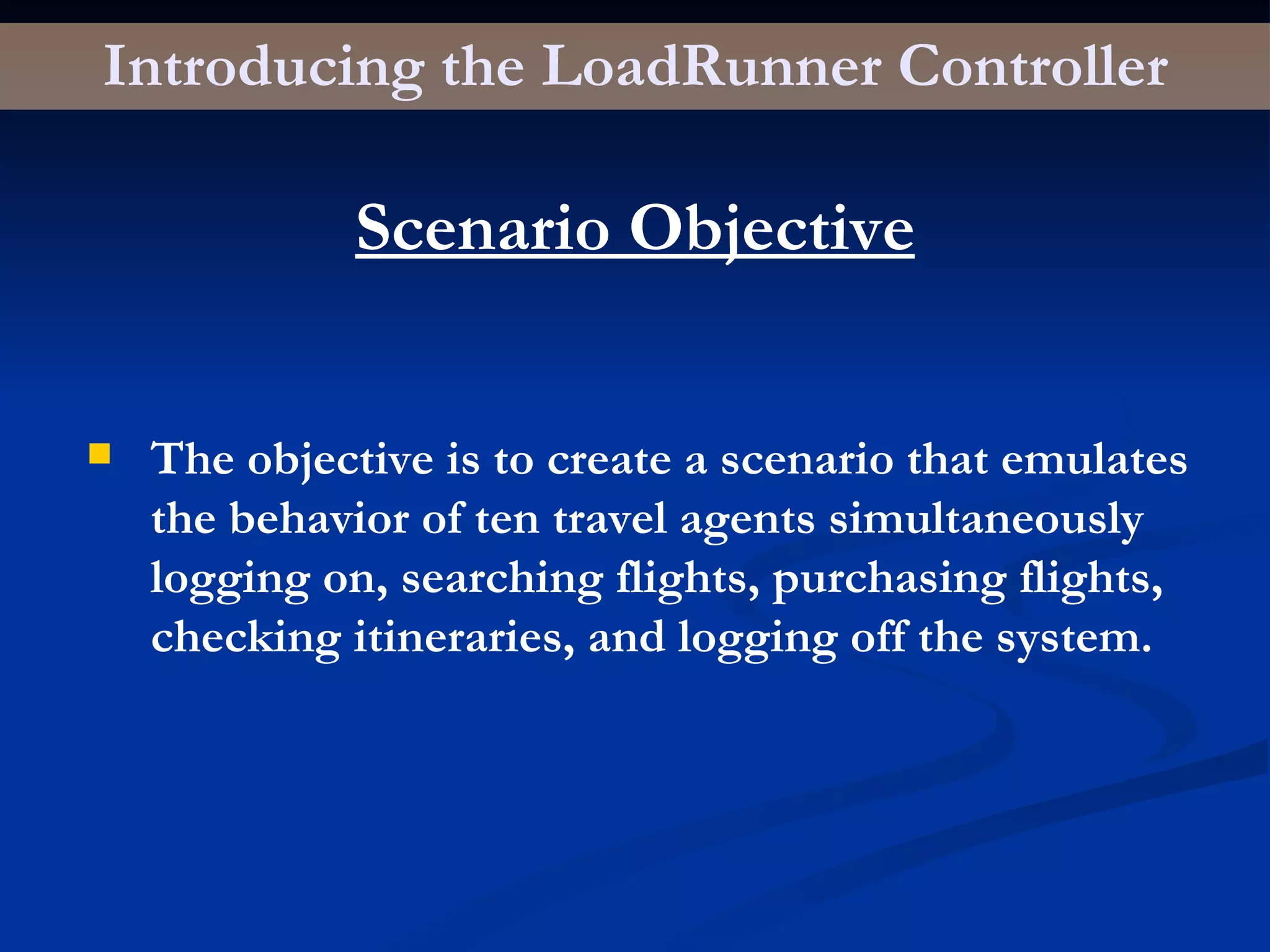 Introducing the LoadRunner Controller Scenario Objective The objective is to create a scenario that emulates the behavior of ten travel agents simultaneously logging on, searching flights, purchasing flights, checking itineraries, and logging off the system. 