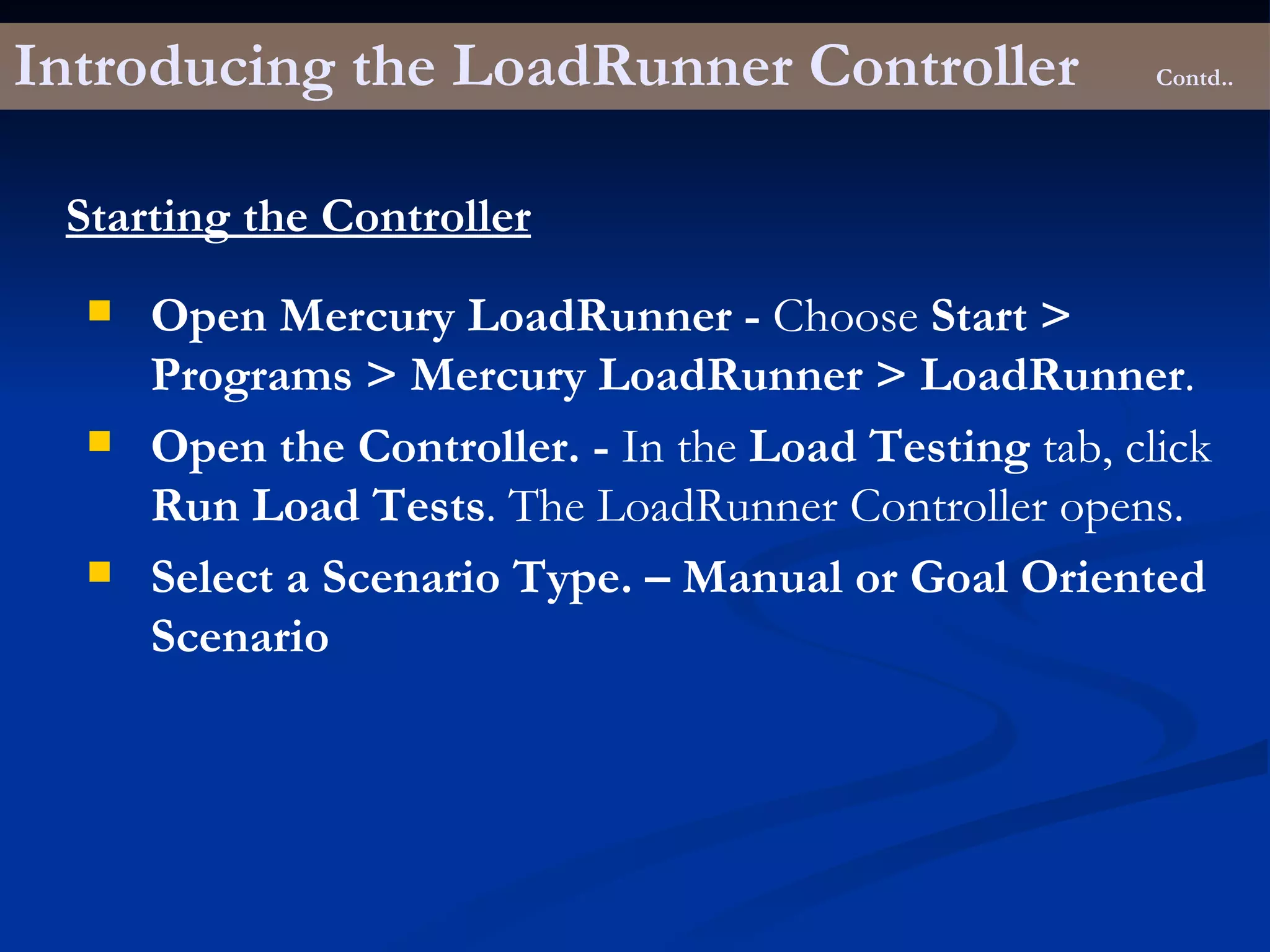 Introducing the LoadRunner Controller Contd.. Starting the Controller Open Mercury LoadRunner -  Choose  Start > Programs > Mercury LoadRunner > LoadRunner . Open the Controller. -  In the  Load Testing  tab, click  Run Load Tests . The LoadRunner Controller opens. Select a Scenario Type. – Manual or Goal Oriented Scenario 