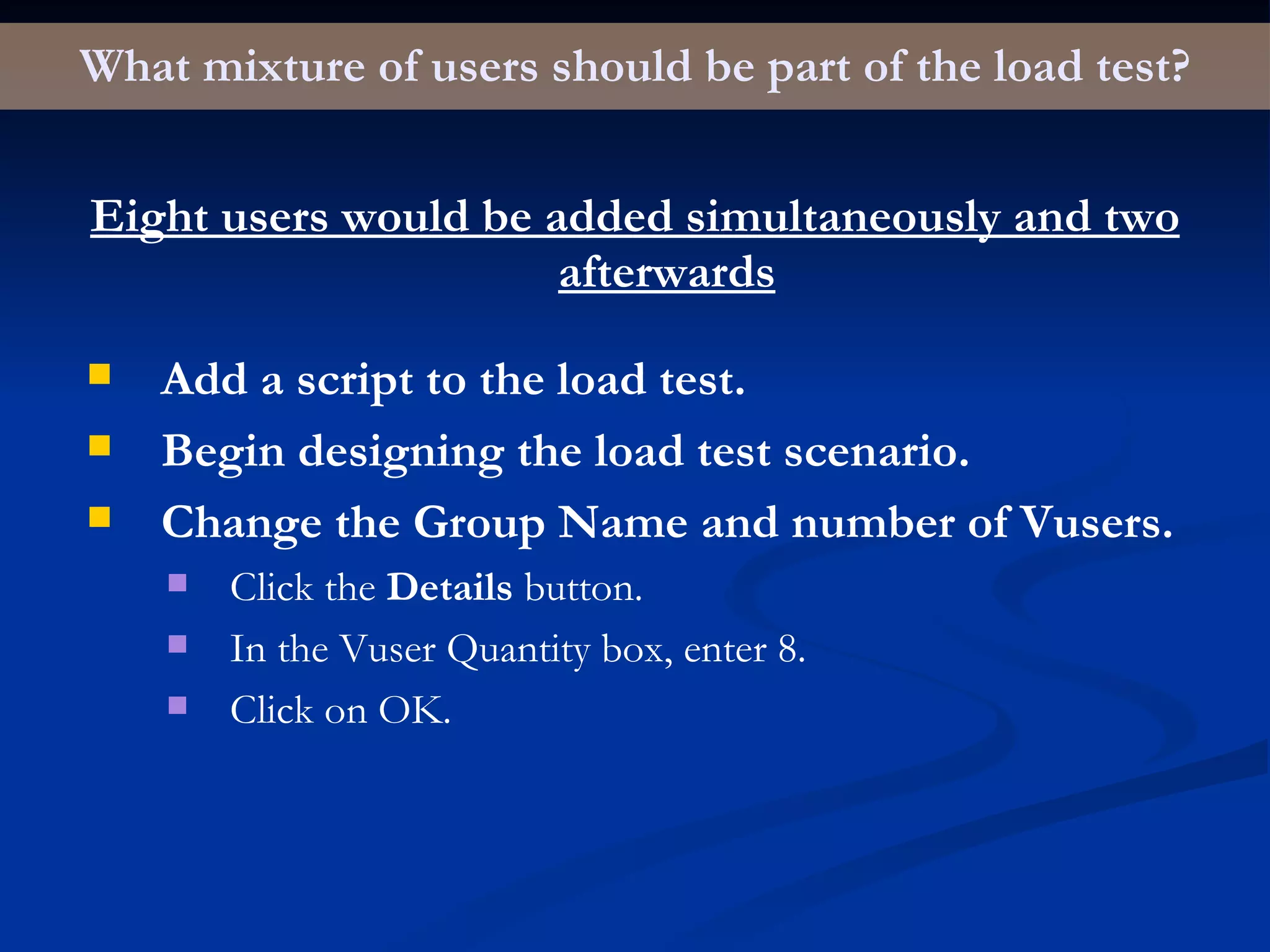 What mixture of users should be part of the load test? Eight users would be added simultaneously and two afterwards Add a script to the load test. Begin designing the load test scenario. Change the Group Name and number of Vusers. Click the  Details  button. In the Vuser Quantity box, enter 8. Click on OK. 