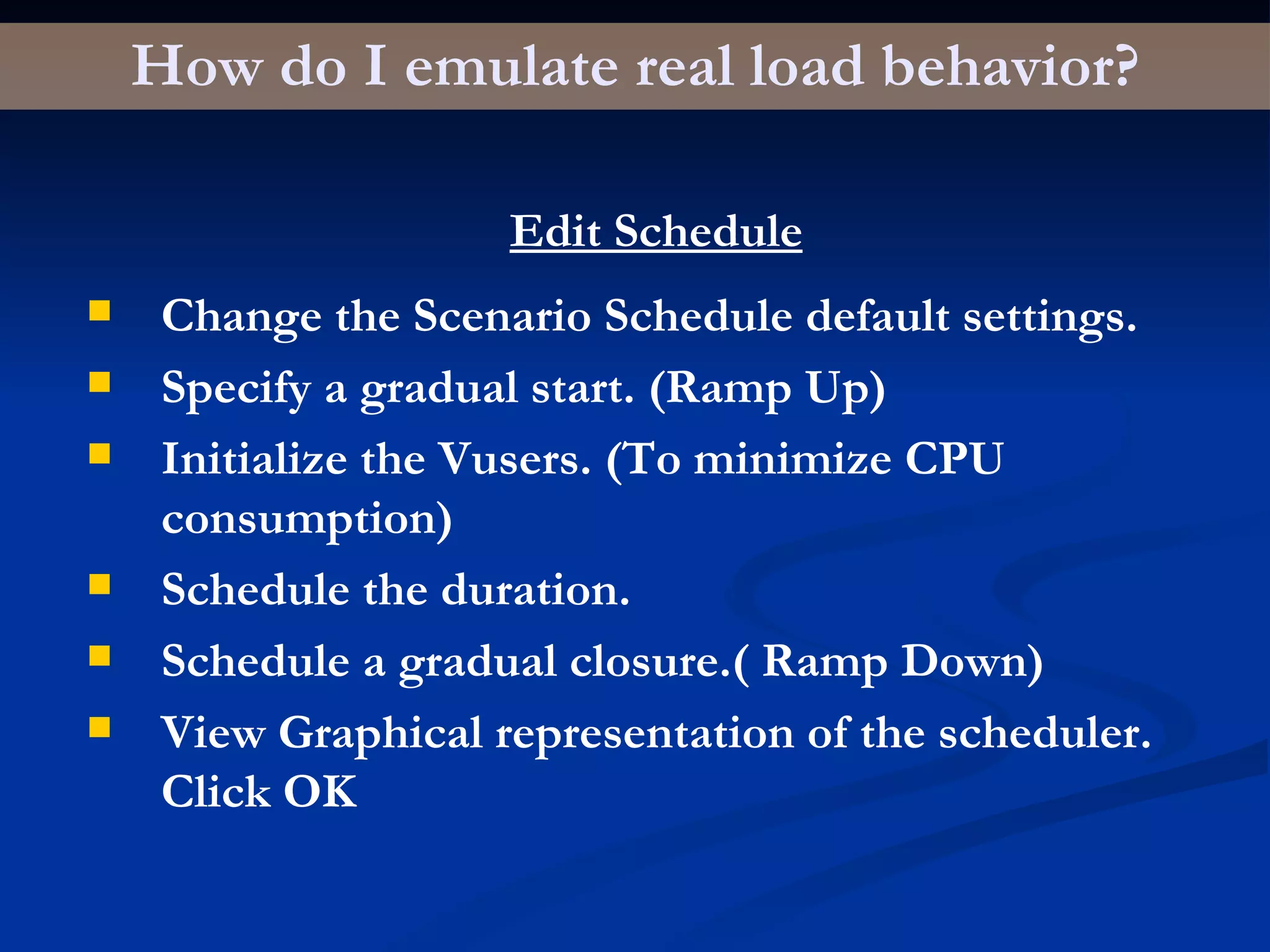 How do I emulate real load behavior? Edit Schedule Change the Scenario Schedule default settings. Specify a gradual start. (Ramp Up) Initialize the Vusers. (To minimize CPU consumption) Schedule the duration. Schedule a gradual closure.( Ramp Down) View Graphical representation of the scheduler. Click OK 
