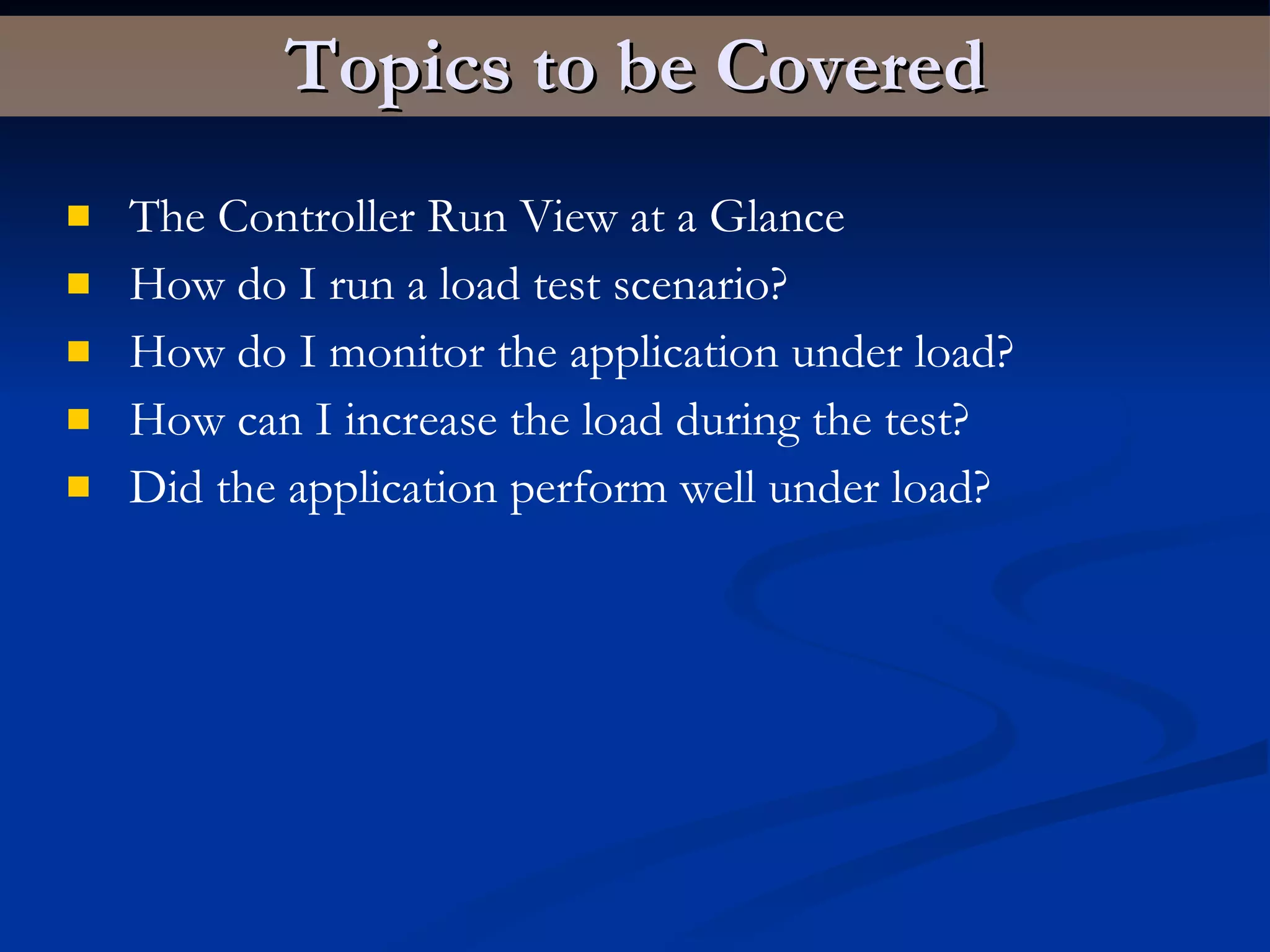 Topics to be Covered The Controller Run View at a Glance How do I run a load test scenario? How do I monitor the application under load? How can I increase the load during the test? Did the application perform well under load? 
