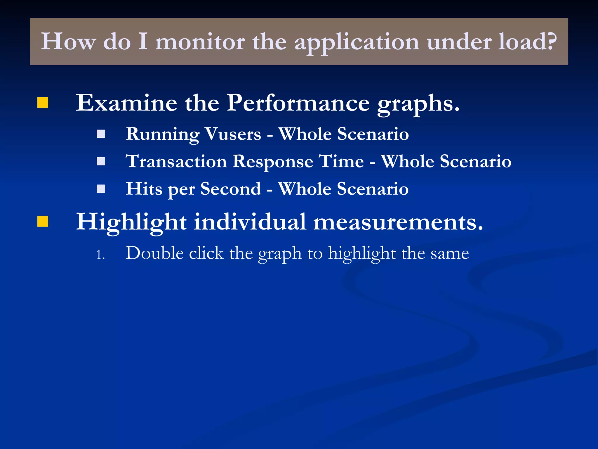 How do I monitor the application under load? Examine the Performance graphs. Running Vusers - Whole Scenario Transaction Response Time - Whole Scenario Hits per Second - Whole Scenario Highlight individual measurements. Double click the graph to highlight the same 