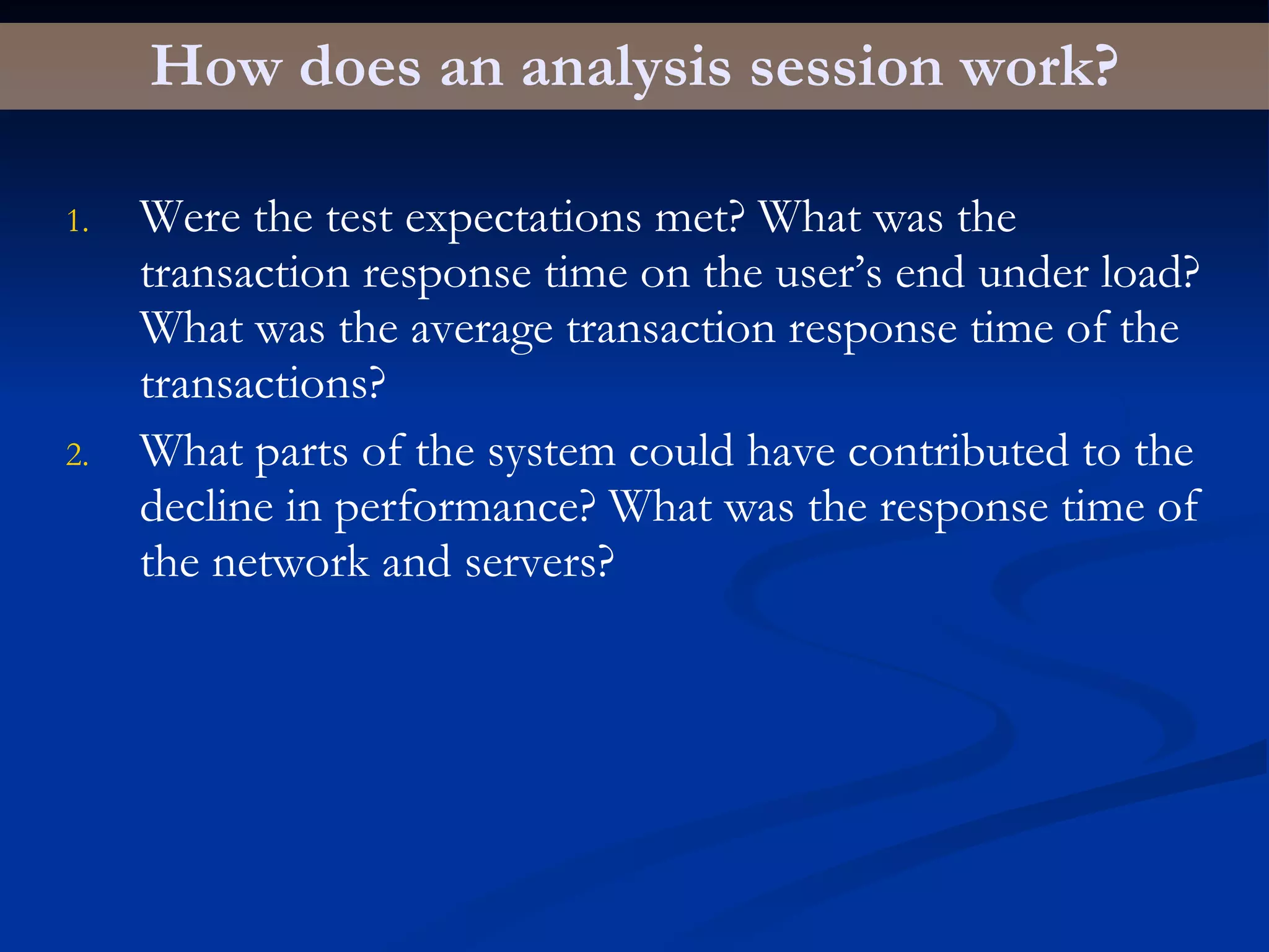 How does an analysis session work? Were the test expectations met? What was the transaction response time on the user’s end under load? What was the average transaction response time of the transactions? What parts of the system could have contributed to the decline in performance? What was the response time of the network and servers? 