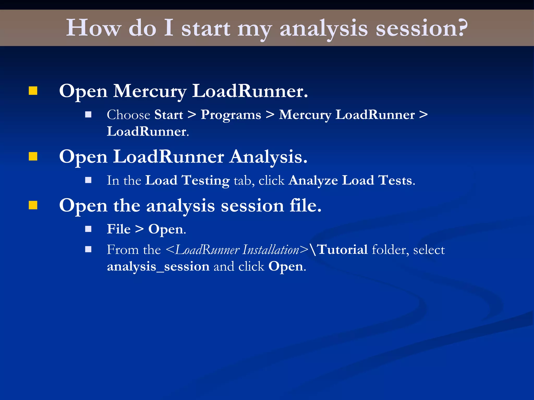 How do I start my analysis session? Open Mercury LoadRunner. Choose  Start > Programs > Mercury LoadRunner > LoadRunner . Open LoadRunner Analysis. In the  Load Testing  tab, click  Analyze Load Tests . Open the analysis session file. File > Open . From the  <LoadRunner Installation> \Tutorial  folder, select  analysis_session  and click  Open . 