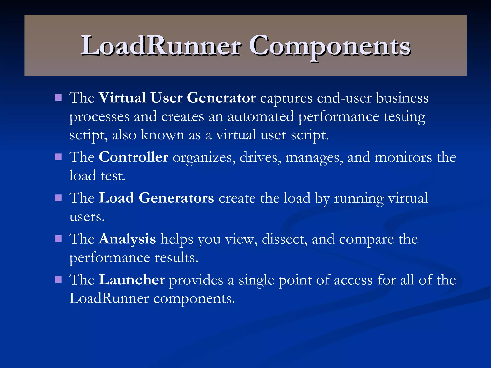 LoadRunner Components The  Virtual User Generator  captures end-user business processes and creates an automated performance testing script, also known as a virtual user script. The  Controller  organizes, drives, manages, and monitors the load test. The  Load Generators  create the load by running virtual users. The  Analysis  helps you view, dissect, and compare the performance results. The  Launcher  provides a single point of access for all of the LoadRunner components. 
