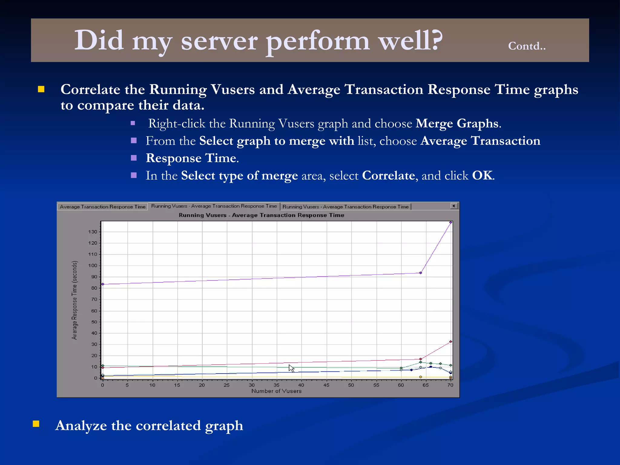 Did my server perform well? Contd.. Correlate the Running Vusers and Average Transaction Response Time graphs to compare their data. Right-click the Running Vusers graph and choose  Merge Graphs . From the  Select graph to merge with  list, choose  Average Transaction Response Time . In the  Select type of merge  area, select  Correlate , and click  OK . Analyze the correlated graph 