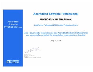 LoadRunner Professional 2020 Certified Professional Exam
ARVIND KUMAR BHARDWAJ
May 15, 2021
Accredited Software Professional
Micro Focus hereby recognizes you as a Accredited Software Professional as
you successfully completed the accreditation requirements on this date:
 