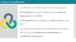 – LoadRunner is a software performance testing tool.
– HP Enterprise acquired LoadRunner from Mercury
Interactive in Nov 2006.
– HP Enterprise sold LoadRunner to Micro Focus in Sep
2017.
– LoadRunner and Performance Centre are renamed by
Micro Focus as LoadRunner Professional and
LoadRunner Enterprise.
History of LoadRunner
 