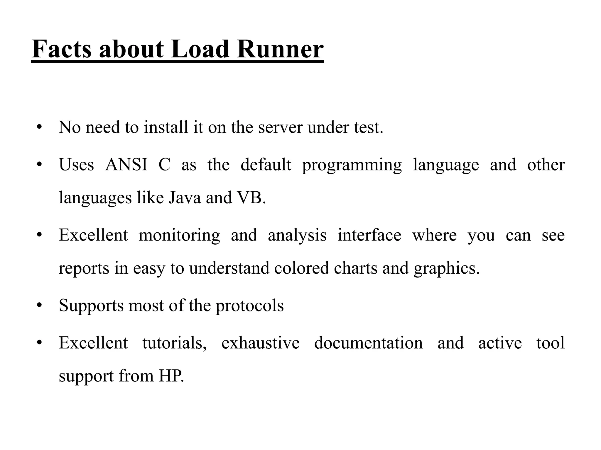 Facts about Load Runner
• No need to install it on the server under test.

• Uses ANSI C as the default programming language and other
languages like Java and VB.
• Excellent monitoring and analysis interface where you can see

reports in easy to understand colored charts and graphics.
• Supports most of the protocols
• Excellent tutorials, exhaustive documentation and active tool
support from HP.

 