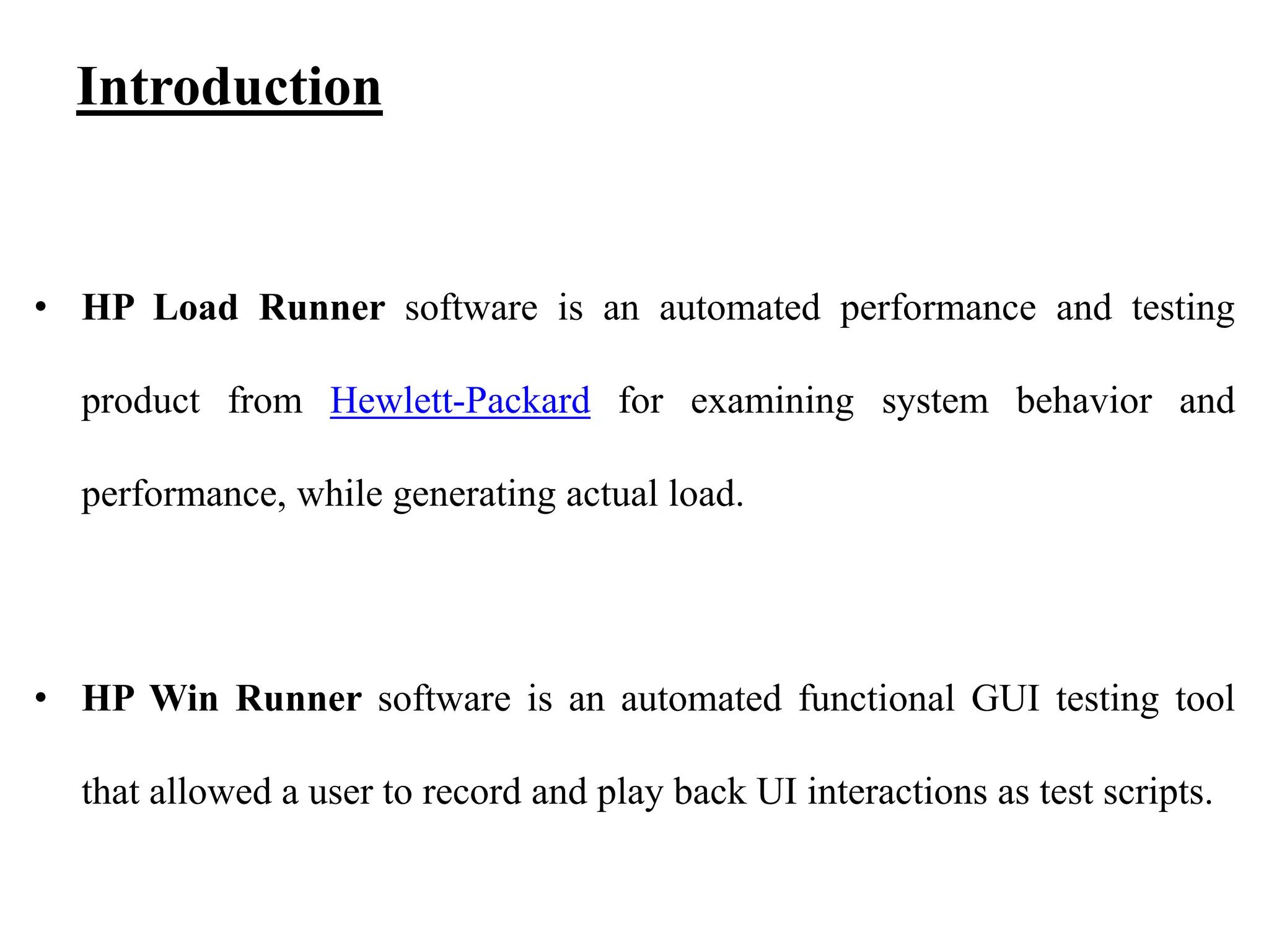 Introduction

• HP Load Runner software is an automated performance and testing
product from Hewlett-Packard for examining system behavior and
performance, while generating actual load.

• HP Win Runner software is an automated functional GUI testing tool

that allowed a user to record and play back UI interactions as test scripts.

 