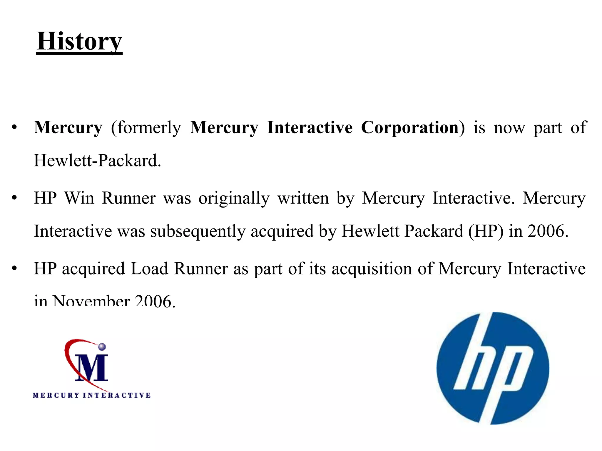 History
• Mercury (formerly Mercury Interactive Corporation) is now part of

Hewlett-Packard.
• HP Win Runner was originally written by Mercury Interactive. Mercury
Interactive was subsequently acquired by Hewlett Packard (HP) in 2006.

• HP acquired Load Runner as part of its acquisition of Mercury Interactive
in November 2006.

 
