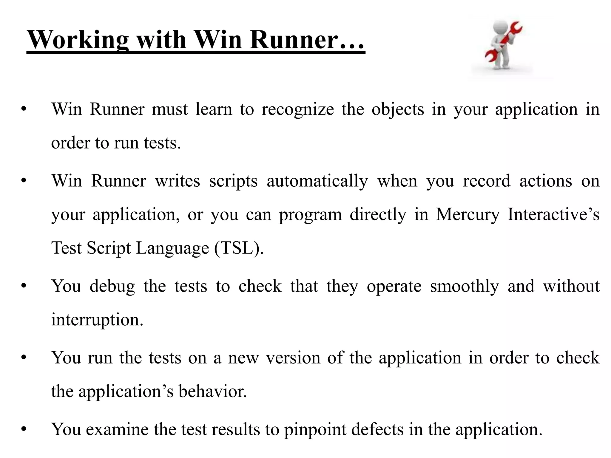 Working with Win Runner…
•

Win Runner must learn to recognize the objects in your application in
order to run tests.

•

Win Runner writes scripts automatically when you record actions on
your application, or you can program directly in Mercury Interactive’s
Test Script Language (TSL).

•

You debug the tests to check that they operate smoothly and without
interruption.

•

You run the tests on a new version of the application in order to check
the application’s behavior.

•

You examine the test results to pinpoint defects in the application.

 