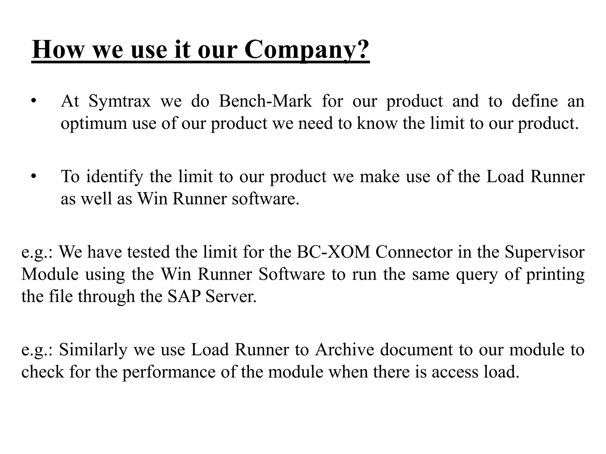 How we use it our Company?
•

At Symtrax we do Bench-Mark for our product and to define an
optimum use of our product we need to know the limit to our product.

•

To identify the limit to our product we make use of the Load Runner
as well as Win Runner software.

e.g.: We have tested the limit for the BC-XOM Connector in the Supervisor
Module using the Win Runner Software to run the same query of printing
the file through the SAP Server.
e.g.: Similarly we use Load Runner to Archive document to our module to
check for the performance of the module when there is access load.

 