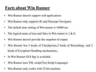 Facts about Win Runner
• Win Runner doesn't support web applications
• Win Runner only supports IE and Netscape Navigator.

• The default time setting of Win runner is 10000 ms.
• The logical name of true and false in Win runner is 1 & 0.
• Win Runner doesn't provide the snapshot of output.
• Win Runner has 3 kinds of Checkpoints,2 kinds of Recordings, and 3
kinds of Exception Handling mechanisms..
• In Win Runner GUI Spy is available.
• Win Runner uses TSL script(Test Script Language)
• Win Runner only works with 32-bit machine

 